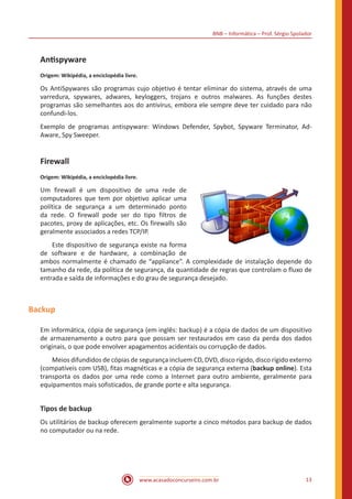 BNB – Informática – Prof. Sérgio Spolador
www.acasadoconcurseiro.com.br 13
Antispyware
Origem: Wikipédia, a enciclopédia livre.
Os AntiSpywares são programas cujo objetivo é tentar eliminar do sistema, através de uma
varredura, spywares, adwares, keyloggers, trojans e outros malwares. As funções destes
programas são semelhantes aos do antivírus, embora ele sempre deve ter cuidado para não
confundi-los.
Exemplo de programas antispyware: Windows Defender, Spybot, Spyware Terminator, Ad-
Aware, Spy Sweeper.
Firewall
Origem: Wikipédia, a enciclopédia livre.
Um firewall é um dispositivo de uma rede de
computadores que tem por objetivo aplicar uma
política de segurança a um determinado ponto
da rede. O firewall pode ser do tipo filtros de
pacotes, proxy de aplicações, etc. Os firewalls são
geralmente associados a redes TCP/IP.
Este dispositivo de segurança existe na forma
de software e de hardware, a combinação de
ambos normalmente é chamado de “appliance”. A complexidade de instalação depende do
tamanho da rede, da política de segurança, da quantidade de regras que controlam o fluxo de
entrada e saída de informações e do grau de segurança desejado.
Backup
Em informática, cópia de segurança (em inglês: backup) é a cópia de dados de um dispositivo
de armazenamento a outro para que possam ser restaurados em caso da perda dos dados
originais, o que pode envolver apagamentos acidentais ou corrupção de dados.
Meios difundidos de cópias de segurança incluem CD, DVD, disco rígido, disco rígido externo
(compatíveis com USB), fitas magnéticas e a cópia de segurança externa (backup online). Esta
transporta os dados por uma rede como a Internet para outro ambiente, geralmente para
equipamentos mais sofisticados, de grande porte e alta segurança.
Tipos de backup
Os utilitários de backup oferecem geralmente suporte a cinco métodos para backup de dados
no computador ou na rede.
 