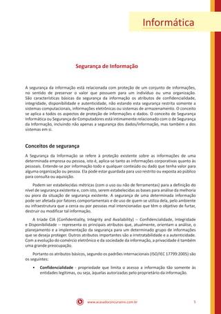 www.acasadoconcurseiro.com.br 5
Informática
Segurança de Informação
A segurança da informação está relacionada com proteção de um conjunto de informações,
no sentido de preservar o valor que possuem para um indivíduo ou uma organização.
São características básicas da segurança da informação os atributos de confidencialidade,
integridade, disponibilidade e autenticidade, não estando esta segurança restrita somente a
sistemas computacionais, informações eletrônicas ou sistemas de armazenamento. O conceito
se aplica a todos os aspectos de proteção de informações e dados. O conceito de Segurança
Informática ou Segurança de Computadores está intimamente relacionado com o de Segurança
da Informação, incluindo não apenas a segurança dos dados/informação, mas também a dos
sistemas em si.
Conceitos de segurança
A Segurança da Informação se refere à proteção existente sobre as informações de uma
determinada empresa ou pessoa, isto é, aplica-se tanto as informações corporativas quanto às
pessoais. Entende-se por informação todo e qualquer conteúdo ou dado que tenha valor para
alguma organização ou pessoa. Ela pode estar guardada para uso restrito ou exposta ao público
para consulta ou aquisição.
Podem ser estabelecidas métricas (com o uso ou não de ferramentas) para a definição do
nível de segurança existente e, com isto, serem estabelecidas as bases para análise da melhoria
ou piora da situação de segurança existente. A segurança de uma determinada informação
pode ser afetada por fatores comportamentais e de uso de quem se utiliza dela, pelo ambiente
ou infraestrutura que a cerca ou por pessoas mal intencionadas que têm o objetivo de furtar,
destruir ou modificar tal informação.
A tríade CIA (Confidentiality, Integrity and Availability) -- Confidencialidade, Integridade
e Disponibilidade -- representa os principais atributos que, atualmente, orientam a análise, o
planejamento e a implementação da segurança para um determinado grupo de informações
que se deseja proteger. Outros atributos importantes são a irretratabilidade e a autenticidade.
Com a evolução do comércio eletrônico e da sociedade da informação, a privacidade é também
uma grande preocupação.
Portanto os atributos básicos, segundo os padrões internacionais (ISO/IEC 17799:2005) são
os seguintes:
•• Confidencialidade - propriedade que limita o acesso a informação tão somente às
entidades legítimas, ou seja, àquelas autorizadas pelo proprietário da informação.
 