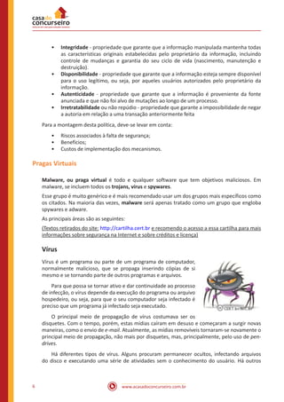 www.acasadoconcurseiro.com.br6
•• Integridade - propriedade que garante que a informação manipulada mantenha todas
as características originais estabelecidas pelo proprietário da informação, incluindo
controle de mudanças e garantia do seu ciclo de vida (nascimento, manutenção e
destruição).
•• Disponibilidade - propriedade que garante que a informação esteja sempre disponível
para o uso legítimo, ou seja, por aqueles usuários autorizados pelo proprietário da
informação.
•• Autenticidade - propriedade que garante que a informação é proveniente da fonte
anunciada e que não foi alvo de mutações ao longo de um processo.
•• Irretratabilidade ou não repúdio - propriedade que garante a impossibilidade de negar
a autoria em relação a uma transação anteriormente feita
Para a montagem desta política, deve-se levar em conta:
•• Riscos associados à falta de segurança;
•• Benefícios;
•• Custos de implementação dos mecanismos.
Pragas Virtuais
Malware, ou praga virtual é todo e qualquer software que tem objetivos maliciosos. Em
malware, se incluem todos os trojans, vírus e spywares.
Esse grupo é muito genérico e é mais recomendado usar um dos grupos mais específicos como
os citados. Na maioria das vezes, malware será apenas tratado como um grupo que engloba
spywares e adware.
As principais áreas são as seguintes:
(Textos retirados do site: http://cartilha.cert.br e recomendo o acesso a essa cartilha para mais
informações sobre segurança na Internet e sobre créditos e licença)
Vírus
Vírus é um programa ou parte de um programa de computador,
normalmente malicioso, que se propaga inserindo cópias de si
mesmo e se tornando parte de outros programas e arquivos.
Para que possa se tornar ativo e dar continuidade ao processo
de infecção, o vírus depende da execução do programa ou arquivo
hospedeiro, ou seja, para que o seu computador seja infectado é
preciso que um programa já infectado seja executado.
O principal meio de propagação de vírus costumava ser os
disquetes. Com o tempo, porém, estas mídias caíram em desuso e começaram a surgir novas
maneiras, como o envio de e-mail. Atualmente, as mídias removíveis tornaram-se novamente o
principal meio de propagação, não mais por disquetes, mas, principalmente, pelo uso de pen-
drives.
Há diferentes tipos de vírus. Alguns procuram permanecer ocultos, infectando arquivos
do disco e executando uma série de atividades sem o conhecimento do usuário. Há outros
 
