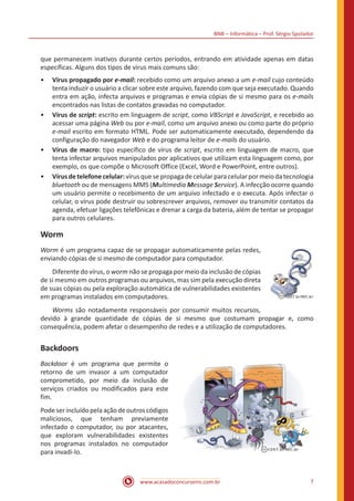 BNB – Informática – Prof. Sérgio Spolador
www.acasadoconcurseiro.com.br 7
que permanecem inativos durante certos períodos, entrando em atividade apenas em datas
específicas. Alguns dos tipos de vírus mais comuns são:
•• Vírus propagado por e-mail: recebido como um arquivo anexo a um e-mail cujo conteúdo
tenta induzir o usuário a clicar sobre este arquivo, fazendo com que seja executado. Quando
entra em ação, infecta arquivos e programas e envia cópias de si mesmo para os e-mails
encontrados nas listas de contatos gravadas no computador.
•• Vírus de script: escrito em linguagem de script, como VBScript e JavaScript, e recebido ao
acessar uma página Web ou por e-mail, como um arquivo anexo ou como parte do próprio
e-mail escrito em formato HTML. Pode ser automaticamente executado, dependendo da
configuração do navegador Web e do programa leitor de e-mails do usuário.
•• Vírus de macro: tipo específico de vírus de script, escrito em linguagem de macro, que
tenta infectar arquivos manipulados por aplicativos que utilizam esta linguagem como, por
exemplo, os que compõe o Microsoft Office (Excel, Word e PowerPoint, entre outros).
•• Vírusdetelefonecelular:vírusquesepropagadecelularparacelularpormeiodatecnologia
bluetooth ou de mensagens MMS (Multimedia Message Service). A infecção ocorre quando
um usuário permite o recebimento de um arquivo infectado e o executa. Após infectar o
celular, o vírus pode destruir ou sobrescrever arquivos, remover ou transmitir contatos da
agenda, efetuar ligações telefônicas e drenar a carga da bateria, além de tentar se propagar
para outros celulares.
Worm
Worm é um programa capaz de se propagar automaticamente pelas redes,
enviando cópias de si mesmo de computador para computador.
Diferente do vírus, o worm não se propaga por meio da inclusão de cópias
de si mesmo em outros programas ou arquivos, mas sim pela execução direta
de suas cópias ou pela exploração automática de vulnerabilidades existentes
em programas instalados em computadores.
Worms são notadamente responsáveis por consumir muitos recursos,
devido à grande quantidade de cópias de si mesmo que costumam propagar e, como
consequência, podem afetar o desempenho de redes e a utilização de computadores.
Backdoors
Backdoor é um programa que permite o
retorno de um invasor a um computador
comprometido, por meio da inclusão de
serviços criados ou modificados para este
fim.
Podeserincluídopelaaçãodeoutroscódigos
maliciosos, que tenham previamente
infectado o computador, ou por atacantes,
que exploram vulnerabilidades existentes
nos programas instalados no computador
para invadi-lo.
 