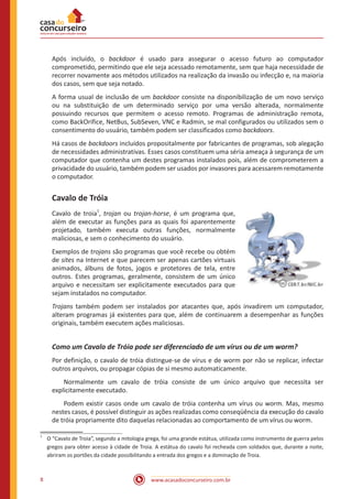 www.acasadoconcurseiro.com.br8
Após incluído, o backdoor é usado para assegurar o acesso futuro ao computador
comprometido, permitindo que ele seja acessado remotamente, sem que haja necessidade de
recorrer novamente aos métodos utilizados na realização da invasão ou infecção e, na maioria
dos casos, sem que seja notado.
A forma usual de inclusão de um backdoor consiste na disponibilização de um novo serviço
ou na substituição de um determinado serviço por uma versão alterada, normalmente
possuindo recursos que permitem o acesso remoto. Programas de administração remota,
como BackOrifice, NetBus, SubSeven, VNC e Radmin, se mal configurados ou utilizados sem o
consentimento do usuário, também podem ser classificados como backdoors.
Há casos de backdoors incluídos propositalmente por fabricantes de programas, sob alegação
de necessidades administrativas. Esses casos constituem uma séria ameaça à segurança de um
computador que contenha um destes programas instalados pois, além de comprometerem a
privacidade do usuário, também podem ser usados por invasores para acessarem remotamente
o computador.
Cavalo de Tróia
Cavalo de troia
1
, trojan ou trojan-horse, é um programa que,
além de executar as funções para as quais foi aparentemente
projetado, também executa outras funções, normalmente
maliciosas, e sem o conhecimento do usuário.
Exemplos de trojans são programas que você recebe ou obtém
de sites na Internet e que parecem ser apenas cartões virtuais
animados, álbuns de fotos, jogos e protetores de tela, entre
outros. Estes programas, geralmente, consistem de um único
arquivo e necessitam ser explicitamente executados para que
sejam instalados no computador.
Trojans também podem ser instalados por atacantes que, após invadirem um computador,
alteram programas já existentes para que, além de continuarem a desempenhar as funções
originais, também executem ações maliciosas.
Como um Cavalo de Tróia pode ser diferenciado de um vírus ou de um worm?
Por definição, o cavalo de tróia distingue-se de vírus e de worm por não se replicar, infectar
outros arquivos, ou propagar cópias de si mesmo automaticamente.
Normalmente um cavalo de tróia consiste de um único arquivo que necessita ser
explicitamente executado.
Podem existir casos onde um cavalo de tróia contenha um vírus ou worm. Mas, mesmo
nestes casos, é possível distinguir as ações realizadas como conseqüência da execução do cavalo
de tróia propriamente dito daquelas relacionadas ao comportamento de um vírus ou worm.
1
	 O “Cavalo de Troia”, segundo a mitologia grega, foi uma grande estátua, utilizada como instrumento de guerra pelos
gregos para obter acesso à cidade de Troia. A estátua do cavalo foi recheada com soldados que, durante a noite,
abriram os portões da cidade possibilitando a entrada dos gregos e a dominação de Troia.
 