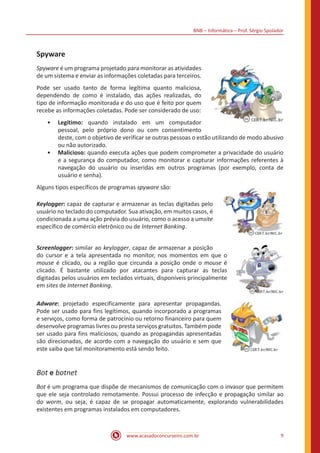 BNB – Informática – Prof. Sérgio Spolador
www.acasadoconcurseiro.com.br 9
Spyware
Spyware é um programa projetado para monitorar as atividades
de um sistema e enviar as informações coletadas para terceiros.
Pode ser usado tanto de forma legítima quanto maliciosa,
dependendo de como é instalado, das ações realizadas, do
tipo de informação monitorada e do uso que é feito por quem
recebe as informações coletadas. Pode ser considerado de uso:
•• Legítimo: quando instalado em um computador
pessoal, pelo próprio dono ou com consentimento
deste, com o objetivo de verificar se outras pessoas o estão utilizando de modo abusivo
ou não autorizado.
•• Malicioso: quando executa ações que podem comprometer a privacidade do usuário
e a segurança do computador, como monitorar e capturar informações referentes à
navegação do usuário ou inseridas em outros programas (por exemplo, conta de
usuário e senha).
Alguns tipos específicos de programas spyware são:
Keylogger: capaz de capturar e armazenar as teclas digitadas pelo
usuário no teclado do computador. Sua ativação, em muitos casos, é
condicionada a uma ação prévia do usuário, como o acesso a umsite
específico de comércio eletrônico ou de Internet Banking.
Screenlogger: similar ao keylogger, capaz de armazenar a posição
do cursor e a tela apresentada no monitor, nos momentos em que o
mouse é clicado, ou a região que circunda a posição onde o mouse é
clicado. É bastante utilizado por atacantes para capturar as teclas
digitadas pelos usuários em teclados virtuais, disponíveis principalmente
em sites de Internet Banking.
Adware: projetado especificamente para apresentar propagandas.
Pode ser usado para fins legítimos, quando incorporado a programas
e serviços, como forma de patrocínio ou retorno financeiro para quem
desenvolve programas livres ou presta serviços gratuitos. Também pode
ser usado para fins maliciosos, quando as propagandas apresentadas
são direcionadas, de acordo com a navegação do usuário e sem que
este saiba que tal monitoramento está sendo feito.
Bot e botnet
Bot é um programa que dispõe de mecanismos de comunicação com o invasor que permitem
que ele seja controlado remotamente. Possui processo de infecção e propagação similar ao
do worm, ou seja, é capaz de se propagar automaticamente, explorando vulnerabilidades
existentes em programas instalados em computadores.
 