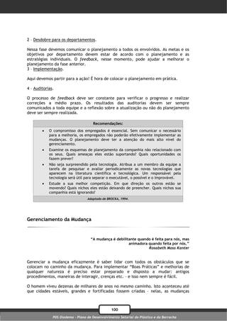2 – Desdobre para os departamentos.

Nessa fase devemos comunicar o planejamento a todos os envolvidos. As metas e os
objetivos por departamento devem estar de acordo com o planejamento e as
estratégias individuais. O feedback, nesse momento, pode ajudar a melhorar o
planejamento da fase anterior.
3 – Implementação.

Aqui devemos partir para a ação! É hora de colocar o planejamento em prática.

4 – Auditorias.

O processo de feedback deve ser constante para verificar o progresso e realizar
correções a médio prazo. Os resultados das auditorias devem ser sempre
comunicados a toda equipe e a reflexão sobre a atualização ou não do planejamento
deve ser sempre realizada.

                                     Recomendações:
           O compromisso dos empregados é essencial. Sem comunicar o necessário
            para a melhoria, os empregados não poderão efetivamente implementar as
            mudanças. O planejamento deve ter a atenção do mais alto nível do
            gerenciamento.
           Examine os esquemas de planejamento da companhia não relacionado com
            os seus. Quais ameaças eles estão suportando? Quais oportunidades os
            fazem prever?
           Não seja surpreendido pela tecnologia. Atribua a um membro da equipe a
            tarefa de pesquisar e avaliar periodicamente as novas tecnologias que
            aparecem na literatura científica e tecnológica. Um responsável pela
            tecnologia será útil para separar o executável, o possível e o improvável.
           Estude a sua melhor competição. Em que direção os outros estão se
            movendo? Quais nichos eles estão deixando de preencher. Quais nichos sua
            companhia está ignorando?
                                  Adaptado de BROCKA, 1994.




Gerenciamento da Mudança


                                    “A mudança é debilitante quando é feita para nós, mas
                                                        animadora quando feita por nós.”
                                                                  Rosabeth Moss Kanter


Gerenciar a mudança eficazmente é saber lidar com todos os obstáculos que se
colocam no caminho da mudança. Para implementar “Boas Práticas” e melhorias de
qualquer natureza é preciso estar preparado e disposto a mudar: antigos
procedimentos, maneiras de interagir, crenças etc. – e isso nem sempre é fácil.

O homem viveu dezenas de milhares de anos no mesmo caminho. Isto aconteceu até
que cidades estáveis, grandes e fortificadas fossem criadas – nelas, as mudanças



                                                100
              PDS Diadema - Plano de Desenvolvimento Setorial do Plástico e da Borracha
 