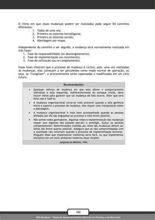 O ritmo em      que essas mudanças podem ser realizadas pode seguir 04 caminhos
diferentes:
           1.    Todos de uma vez;
           2.    Primeiro os sistemas tecnológicos;
           3.    Primeiro os sistemas sociais;
           4.    Abordagem por etapa.

Independente do caminho a ser seguido, a mudança será normalmente realizada em
três fases:
    1. Fase da responsabilidade (ou descongelamento).
    2. Fase de implementação (ou movimento).
    3. Fase da utilização (ou re-congelamento).

Essas fases mostram que o processo de mudança é cíclico, pois, uma vez realizadas
as mudanças, elas começam a ser percebidas como modo normal de operação, ou
seja, se “congelam”, e provavelmente serão repensadas e modificadas em um ciclo
futuro.

                                       Recomendações:
           Qualquer esforço de mudança em que esta altere o comportamento
            individual e seja requerida, indiferentemente do enfoque inicial, deve
            incluir meios para garantir que tal mudança de fato ocorra. Dizer que será
            feito não é fazê-lo.
           A mudança organizacional torna-se mais provável quando a alta gerência
            inicia e suporta o processo de mudança. Isto requer uma manipulação sobre
            a abordagem.
           A mudança organizacional é mais bem acompanhada quando as pessoas
            afetadas por ela são engajadas ao processo o mais breve possível.
           Não somos todos ganhadores. Algumas vezes a implementação das mudanças
            requer que algumas das pessoas percam o prestígio, status ou posição
            completamente. Determinações trazidas por meio das mudanças devem ser
            feitas tão breve quanto possível. Assegure que as não compromissadas com
            a qualidade não retornem quando o processo de implementação terminar.
            Ninguém disse que implementar melhorias seria fácil, ou que implementar
            disciplina em um meio ambiente moderno fosse simples.
                                    Adaptado de BROCKA, 1994.




                                                  102
                PDS Diadema - Plano de Desenvolvimento Setorial do Plástico e da Borracha
 