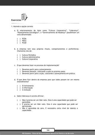 Exercícios

1. Assinale a opção correta:

   a. O relacionamento de itens como “Cultura Corporativa”, “Liderança”,
      “Planejamento Estratégico”, e “Gerenciamento de Mudança” possibilitam um
      ciclo denominado:

       (   )   PCDA
       (   )   PDCA
       (   )   PCAD


   b. A empresa tem seus próprios rituais, comportamentos e preferências.
      Chamamos isto de:

       (   )   Cultura Periódica
       (   )   Cultura Administrativa
       (   )   Cultura Corporativa


   c. O que devemos fazer no processo de implementação?

       (   )   Devemos partir para o planejamento
       (   )   Devemos planejar, colocando a ação no próximo passo
       (   )   Devemos partir para a ação, colocando o planejamento em prática.


   d. O que deve fluir dentro da empresa para que todos possam ter um mesmo
      entendimento?

       (   )   O treinamento
       (   )   A informação
       (   )   A evolução


   e. Sobre liderança é correto afirmar:

       (   )   Não é preciso ser um líder nato. Esta é uma capacidade que pode ser
               aprendida.
       (   )   É preciso ser um líder nato. Esta é uma capacidade que pode ser
               aprimorada.
       (   )   Não é aprendida do zero. É necessário certo nível de talento e
               capacidade.




                                                 104
               PDS Diadema - Plano de Desenvolvimento Setorial do Plástico e da Borracha
 