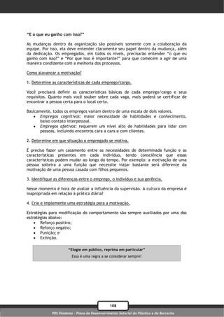 “E o que eu ganho com isso?”

As mudanças dentro da organização são possíveis somente com a colaboração da
equipe. Por isso, ela deve entender claramente seu papel dentro da mudança, além
da dedicação. Os empregados, em todos os níveis, precisarão entender “o que eu
ganho com isso?” e “Por que isso é importante?” para que comecem a agir de uma
maneira condizente com a melhoria dos processos.

Como alavancar a motivação?

1. Determine as características de cada emprego/cargo.

Você precisará definir as características básicas de cada emprego/cargo e seus
requisitos. Quanto mais você souber sobre cada vaga, mais poderá se certificar de
encontrar a pessoa certa para o local certo.

Basicamente, todos os empregos variam dentro de uma escala de dois valores.
    Empregos cognitivos: maior necessidade de habilidades e conhecimento,
       baixo contato interpessoal.
    Empregos afetivos: requerem um nível alto de habilidades para lidar com
       pessoas, incluindo encontros cara a cara e com clientes.

2. Determine em que situação o empregado se motiva.

É preciso fazer um casamento entre as necessidades de determinada função e as
características presentes em cada indivíduo, tendo consciência que essas
características podem mudar ao longo do tempo. Por exemplo: a motivação de uma
pessoa solteira a uma função que necessite viajar bastante será diferente da
motivação de uma pessoa casada com filhos pequenos.

3. Identifique as diferenças entre o emprego, o indivíduo e sua gerência.

Nesse momento é hora de avaliar a influência da supervisão. A cultura da empresa é
inapropriada em relação à prática diária?

4. Crie e implemente uma estratégia para a motivação.

Estratégias para modificação do comportamento são sempre auxiliados por uma das
estratégias abaixo:
     Reforço positivo;
     Reforço negatio;
     Punição; e
     Extinção.

                      “Elogie em público, reprima em particular”
                        Essa é uma regra a se considerar sempre!




                                               108
             PDS Diadema - Plano de Desenvolvimento Setorial do Plástico e da Borracha
 