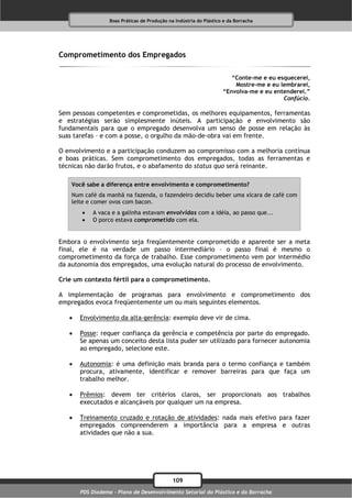 Boas Práticas de Produção na Indústria do Plástico e da Borracha




Comprometimento dos Empregados

                                                                       “Conte-me e eu esquecerei,
                                                                        Mostre-me e eu lembrarei,
                                                                    “Envolva-me e eu entenderei.”
                                                                                        Confúcio.

Sem pessoas competentes e comprometidas, os melhores equipamentos, ferramentas
e estratégias serão simplesmente inúteis. A participação e envolvimento são
fundamentais para que o empregado desenvolva um senso de posse em relação às
suas tarefas – e com a posse, o orgulho da mão-de-obra vai em frente.

O envolvimento e a participação conduzem ao compromisso com a melhoria contínua
e boas práticas. Sem comprometimento dos empregados, todas as ferramentas e
técnicas não darão frutos, e o abafamento do status quo será reinante.

    Você sabe a diferença entre envolvimento e comprometimento?
    Num café da manhã na fazenda, o fazendeiro decidiu beber uma xícara de café com
    leite e comer ovos com bacon.
          A vaca e a galinha estavam envolvidas com a idéia, ao passo que...
          O porco estava comprometido com ela.


Embora o envolvimento seja freqüentemente comprometido e aparente ser a meta
final, ele é na verdade um passo intermediário – o passo final é mesmo o
comprometimento da força de trabalho. Esse comprometimento vem por intermédio
da autonomia dos empregados, uma evolução natural do processo de envolvimento.

Crie um contexto fértil para o comprometimento.

A implementação de programas para envolvimento e comprometimento dos
empregados evoca freqüentemente um ou mais seguintes elementos.

      Envolvimento da alta-gerência: exemplo deve vir de cima.

      Posse: requer confiança da gerência e competência por parte do empregado.
       Se apenas um conceito desta lista puder ser utilizado para fornecer autonomia
       ao empregado, selecione este.

      Autonomia: é uma definição mais branda para o termo confiança e também
       procura, ativamente, identificar e remover barreiras para que faça um
       trabalho melhor.

      Prêmios: devem ter critérios claros, ser proporcionais aos trabalhos
       executados e alcançáveis por qualquer um na empresa.

      Treinamento cruzado e rotação de atividades: nada mais efetivo para fazer
       empregados compreenderem a importância para a empresa e outras
       atividades que não a sua.




                                              109
       PDS Diadema - Plano de Desenvolvimento Setorial do Plástico e da Borracha
 