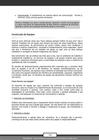    Comunicação: é fundamental um sistema aberto de comunicação – formal e;
       informal, tanto vertical quanto horizontal.

    Receba o feedback com alma e coração abertos. Aprender a confiar nos empregados
    é a parte mais difícil da implementação de Boas Práticas e melhorias de processos.
    Aprenda a confiar que as pessoas oferecerão sempre o seu melhor.



Construção de Equipes

Você já ouviu diversas vezes que “duas cabeças pensam melhor do que uma” não é
mesmo? Trabalhar em um grupo nem sempre faz parte da nossa experiência. Nosso
sistema educacional, do pré-primário ao ensino médio, possui uma tendência a
eliminar o espírito cooperativo, rotulando-o freqüentemente como enganador. Quem
não tem a lembrança de um trabalho em grupo no qual uma ou duas pessoas
trabalham e carregam os demais integrantes nas costas?

Esse sentimento não vai embora da noite para o dia, mas no ambiente de trabalho é
fundamental trabalhá-lo. As técnicas de equipes e de grupos existem para serem
simples e, altamente eficientes para a criatividade da empresa e para a melhoria da
qualidade de vida no trabalho.

Os estudos de desenvolvimento organizacional têm mostrado que o tamanho ideal
para as equipes é de 04 a 08 membros. As equipes multidisciplinares, ou de
cruzamento funcional, são aquelas cujos membros se sobrepõe aos limites funcionais,
tais como uma equipe composta de membros da contabilidade, aquisição, engenharia
e produção, sendo que, os membros da equipe são geralmente clientes internos um
dos outros.

Como formar sua equipe?

Ao falarmos de equipe por aqui, estamos nos referindo a equipes de atuação
exclusiva, seja na criação e/ou implementação de processos, ou na execução de uma
atividade exclusiva e pontual, com começo, meio e fim, tendo como base os
empregados já contratados. Para saber como contratar o pessoal adequado à sua
empresa, vale pesquisar os materiais de recrutamento e seleção.

1. Selecione um facilitador.

Embora seja interessante que o responsável dessa função conheça em pouco sobre o
processo/tarefa que será tratado pela equipe, ele não deverá ser um especialista no
assunto. Sua função é facilitar o diálogo e cooperação no grupo, não monopolizar a
discussão.

2. Selecione a equipe.

Preferencialmente a adesão deve ser voluntária. Se a situação não o permitir,
certifique-se de que todos estão cientes sobre seus papéis e responsabilidades.




                                               110
             PDS Diadema - Plano de Desenvolvimento Setorial do Plástico e da Borracha
 