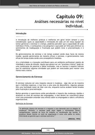 Boas Práticas de Produção na Indústria do Plástico e da Borracha




                                                              Capítulo 09:
                          Análises necessárias no nível
                                            individual.
Introdução

A introdução de melhores práticas e melhorias em geral levam sempre a uma
consideração: quais as capacidades e limitações de cada um em nossa equipe? Ao
tentar gerenciar o estresse e o tempo, podemos perceber que a capacidade de cada
indivíduo é finita, e começamos a nos perguntar o que pode ser feito para diminuir os
sentimentos de inadequação e frustração que podem levar à procrastinação e à
falha?

Os gerenciamentos do estresse e do tempo acabam sendo duas faces da mesma
moeda: quando gerenciamos de maneira eficaz o estresse, o gerenciamento mais
eficaz do tempo acaba sendo uma conseqüência imediata.

Já a criatividade e a inovação contribuem para um ambiente profissional repleto de
vitalidade e senso de direção. Aquilo que parece ser um “processo criativo” pode ser
uma combinação de palavras e idéias inusitadas, mas as teorias à respeito indicam
que há realmente algumas atividades que podem ser executadas para manter uma
mente mais criativa.


Gerenciamento do Estresse

O estresse costuma ser uma resposta natural à mudança – algo não sai da maneira
que o indivíduo esperava, e isso leva a uma zona de desconforto. Algumas pessoas
têm uma facilidade maior de lidar com ela, enquanto outras acabam sendo levados
pela frustração e procrastinação.

Muitos gerentes e supervisores estão percebendo o impacto das mudanças rápidas e
drásticas no nível de estresse dos empregados, e eles devem ter consciência desse
nível caso pretendam entender seus efeitos sobre os empregados e sobre a eficiência
organizacional.

Definição de Estresse.

    “A definição clássica de estresse é a resposta a uma demanda para se adaptar às
    mudanças. Portanto, o estresse pode estar ligado a movimentos físicos,
    reorganizações, redução da força de trabalho ou reordenação das tarefas. A
    presença desses fatores no meio da organização é como uma palha no vento,
    informando ao gerente que o estresse está ativo.”
                                                                                     (BROCKA, 1994)




                                              113
       PDS Diadema - Plano de Desenvolvimento Setorial do Plástico e da Borracha
 
