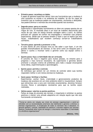 Boas Práticas de Produção na Indústria do Plástico e da Borracha




   Primeiro passo: reconheça os dados.
    É papel do gerente/supervisor deixar claro aos funcionários que a mudança é
    uma constante no mundo e no ambiente de trabalho. Se ele for capaz de
    transmitir que as mudanças podem ser interessantes, excitantes e desejadas,
    isso poderá diminuir o estresse dos envolvidos quando isso acontece.

   Segundo passo: perca os receios.
    Supervisores e subordinados normalmente se vêem em campos opostos de um
    ringue de luta. O resultado disso é um local de trabalho obscurecido pelo
    receio de que cada um esteja levando vantagem sobre o outro. As chefias
    precisam ser capazes de confiar nos empregados e verbalizar suas próprias
    expectativas. Desde que as pessoas tendam a fazer o que se espera que elas
    façam, trabalhadores que recebem confiança tornam-se trabalhadores
    confiáveis.

   Terceiro passo: aprenda a promover o riso.
    O susto diante de uma situação nova ou não saber o que fazer, é um dos
    grandes intensificadores de estresse. O riso serve como um bloqueio para o
    pânico e auxilia a imunizar tanto o gerente como sua equipe contra o
    estresse.

   Quarto passo: faça a criatividade não ser arriscada.
    O conceito de risco é negativo para muitas pessoas, no entanto para o
    progresso o risco torna-se necessário. Os supervisores e gerentes devem
    promover a solução criativa de problemas para toda a equipe encorajando
    novas idéias, experimentações e aprendizagens.

   Quinto passo: permita o controle.
    Os indivíduos que sentem ter um mínimo de controle sobre suas tarefas
    respondem melhor e com menos estresse às mudanças.

   Sexto passo: fertilizar e facilitar.
    Experimentar, aceitar riscos, criatividade e gerenciamento produtivo da
    mudança não acontece em um meio ambiente estéril e insustentável. Sempre
    que estivermos cara a cara com restrições orçamentárias, devemos fornecer
    recursos físicos e psicológicos necessários para que as tarefas sejam
    realizadas.

   Sétimo passo: valorize os pontos positivos.
    Falhas ao longo do processo são normais, o importante é enfatizar os pontos
    positivos e manter uma atitude adaptativa em relação àquilo que não está
    funcionando corretamente.

“Tornar-se alerta em relação aos níveis de estresse organizacional e sentir-se
ofendido com as recomendações anteriores não habilitarão o gerente a eliminar o
estresse organizacional. A erradicação de todos os estresses não é desejável. O
gerente ganhará, contudo, habilidade de substituir o estresse negativo por estresse
positivo, produzindo altos níveis de energia a crescimento associados à criatividade
e a eficiência organizacional”
                                                                                  (BROCKA, 1994)




                                           115
    PDS Diadema - Plano de Desenvolvimento Setorial do Plástico e da Borracha
 