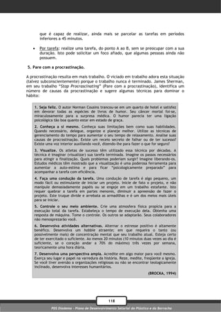 que é capaz de realizar, ainda mais se parcelar as tarefas em períodos
       inferiores a 45 minutos.

      Por tarefa: realize uma tarefa, do ponto A ao B, sem se preocupar com a sua
       duração. Isto pode solicitar um foco afiado, que algumas pessoas ainda não
       possuem.

5. Pare com a procrastinação.

A procrastinação resulta em mais trabalho. O viciado em trabalho adora esta situação
(talvez subconscientemente) porque o trabalho nunca é terminado. James Sherman,
em seu trabalho “Stop Procrascinating” (Pare com a procrastinação), identifica um
número de causas da procrastinação e sugere algumas técnicas para dominar o
hábito:

    1. Seja feliz. O autor Norman Cousins trancou-se em um quarto de hotel e satisfez
    em devorar todas as espécies de livros de humor. Seu câncer mortal foi-se,
    miraculosamente para a surpresa médica. O humor parecia ter uma ligação
    psicológica tão boa quanto estar em estado de graça.
    2. Conheça a si mesmo. Conheça suas limitações bem como suas habilidades.
    Quando necessário, delegue, organize e planeje melhor. Utilize as técnicas de
    gerenciamento do tempo para aumentar o seu tempo de relaxamento. Analise suas
    causas de procrastinação. Existe um receio secreto de falhar ou de ter sucesso?
    Existe uma voz interior auxiliando você, dizendo-lhe para fazer o que for seguro?
    3. Visualize. Os atletas de sucesso têm utilizado essa técnica por décadas. A
    técnica é imaginar (visualizar) sua tarefa terminada. Imagine os passos necessários
    para atingir a finalização. Quais problemas poderiam surgir? Imagine liberando-os.
    Estudos médicos têm mostrado que a visualização é uma poderosa ferramenta para
    aumentar a auto-estima e para ficar “psicologicamente preparado” para
    acompanhar a tarefa com eficiência.
    4. Faça uma condução da tarefa. Uma condução de tarefa é algo pequeno, um
    modo fácil ou estimulante de iniciar um projeto. Inicie de fato o projeto, e não
    manipule demasiadamente papéis ou se engaje em um trabalho estafante. Isto
    requer quebrar a tarefa em partes menores, diminuir a apreensão de fazer o
    projeto. Este truque divide e arrebata as armadilhas e é um dos meios mais úteis
    para se iniciar.
    5. Controle o seu meio ambiente. Crie uma atmosfera física propícia para a
    execução total da tarefa. Estabeleça o tempo de execução dela. Obtenha uma
    resposta de máquina. Tome o controle. Os outros se adaptarão. Seus colaboradores
    não menosprezarão você.
    6. Desenvolva atividades alternativas. Alternar o estresse positivo é altamente
    benéfico. Desenvolva um hobbie atraente; em que requeira o tanto (ou
    possivelmente mais) de concentração mental que seu trabalho atual. Esteja certo
    de ter exercitado o suficiente. Ao menos 20 minutos (10 minutos duas vezes ao dia é
    suficiente, se o coração andar a 70% do máximo) três vezes por semana,
    teoricamente uma hora diária.
    7. Desenvolva uma perspectiva ampla. Acredite em algo maior para você mesmo.
    Exerça seu lugar e papel na varredura da história. Reze, medite, freqüente a igreja.
    Se você tiver aversão a organizações religiosas ou não se encontrar teologicamente
    inclinado, desenvolva interesses humanitários.
                                                                        (BROCKA, 1994)




                                                118
              PDS Diadema - Plano de Desenvolvimento Setorial do Plástico e da Borracha
 
