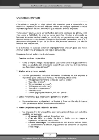Boas Práticas de Produção na Indústria do Plástico e da Borracha




Criatividade e Inovação

Criatividade e inovação no nível pessoal são essenciais para a sobrevivência do
esforço da implantação de Boas Práticas. Pensar em avanços repentinos é muito
importante para sair da zona de conforto que atrapalha diversas empresas.

“Criatividade” aqui não deve ser confundida com uma habilidade de gênios, e sim
vista como a habilidade de enxergar novos caminhos. Envolve a eliminação de
barreiras às nossas mentes inovadoras, permitindo um pensamento mais rico que
combina elementos convergentes e divergentes (o chamado “pensamento lateral”). O
pensamento divergente é capaz de encontrar relação entre elementos que não são
óbvios e nem relacionados.

Se a chefia não for capaz de tornar um empregado “mais criativo”, pode pelo menos
diminuir às barreiras criadas para esse tipo de pensamento.

Dicas para diminuir as barreiras à criatividade.

1. Examine a cultura corporativa.

      Como a empresa reage a novas idéias? Existe uma caixa de sugestões? Novas
       idéias são saudadas com entusiasmo ou com frases como “não é dessa maneira
       que fazemos as coisas por aqui”?

2. Ajude a abrir as travas mentais.

      Existem pensamentos limitantes circulando livremente na sua empresa e
       impedindo que a criatividade floresça? Por exemplo, idéias como:
           o “Há apenas uma maneira correta de fazer as coisas”.
           o “Isso não é prático”.
           o “Devemos seguir as regras”.
           o “Falhas custam muito caro”.
           o “Isso não é problema meu”.
           o “Não seja bobo”.
           o “Somos pagos para trabalhar, não para pensar”.

3. Utilize ferramentas que encorajem o pensamento criativo.

      Ferramentas como as disponíveis na Unidade 4 dessa cartilha são de imenso
       valor para encarar velhos assuntos com novos olhos.

4. Instale um processo para a acolhida de idéias.

      Sua empresa deve ter uma política sobre como pretende lidar com cada idéia
       recebida, por exemplo:
          o Origem da idéia: pode vir de qualquer um.
          o Crivo da idéia: o criador da idéia a divide com os colegas e
              supervisor, refinando e dando forma.
          o Revisão dos colegas: os trabalhadores da área afetada revisam a idéia
              e, posteriormente a refinam. O julgamento da idéia deve ser suspenso
              nesse estágio.



                                              119
       PDS Diadema - Plano de Desenvolvimento Setorial do Plástico e da Borracha
 