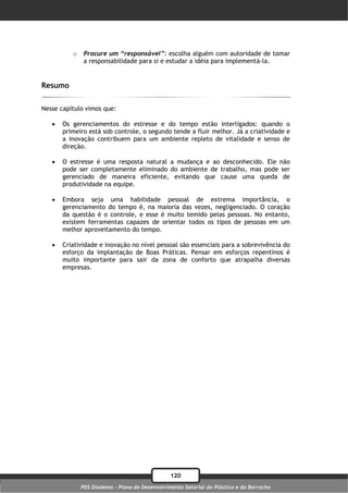 o    Procure um “responsável”: escolha alguém com autoridade de tomar
               a responsabilidade para si e estudar a idéia para implementá-la.


Resumo

Nesse capítulo vimos que:

      Os gerenciamentos do estresse e do tempo estão interligados: quando o
       primeiro está sob controle, o segundo tende a fluir melhor. Já a criatividade e
       a inovação contribuem para um ambiente repleto de vitalidade e senso de
       direção.

      O estresse é uma resposta natural a mudança e ao desconhecido. Ele não
       pode ser completamente eliminado do ambiente de trabalho, mas pode ser
       gerenciado de maneira eficiente, evitando que cause uma queda de
       produtividade na equipe.

      Embora seja uma habilidade pessoal de extrema importância, o
       gerenciamento do tempo é, na maioria das vezes, negligenciado. O coração
       da questão é o controle, e esse é muito temido pelas pessoas. No entanto,
       existem ferramentas capazes de orientar todos os tipos de pessoas em um
       melhor aproveitamento do tempo.

      Criatividade e inovação no nível pessoal são essenciais para a sobrevivência do
       esforço da implantação de Boas Práticas. Pensar em esforços repentinos é
       muito importante para sair da zona de conforto que atrapalha diversas
       empresas.




                                                120
              PDS Diadema - Plano de Desenvolvimento Setorial do Plástico e da Borracha
 