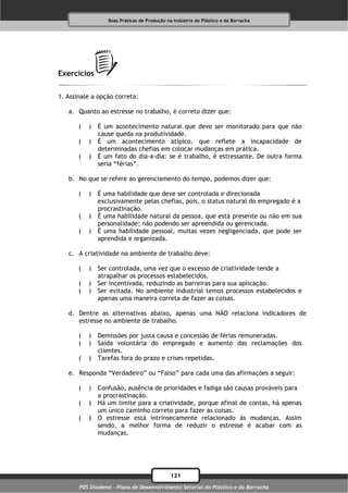 Boas Práticas de Produção na Indústria do Plástico e da Borracha




Exercícios

1. Assinale a opção correta:

   a. Quanto ao estresse no trabalho, é correto dizer que:

       (   )   É um acontecimento natural que deve ser monitorado para que não
               cause queda na produtividade.
       (   )   É um acontecimento atípico, que reflete a incapacidade de
               determinadas chefias em colocar mudanças em prática.
       (   )   É um fato do dia-a-dia: se é trabalho, é estressante. De outra forma
               seria “férias”.

   b. No que se refere ao gerenciamento do tempo, podemos dizer que:

       (   )   É uma habilidade que deve ser controlada e direcionada
               exclusivamente pelas chefias, pois, o status natural do empregado é a
               procrastinação.
       (   )   É uma habilidade natural da pessoa, que está presente ou não em sua
               personalidade; não podendo ser apreendida ou gerenciada.
       (   )   É uma habilidade pessoal, muitas vezes negligenciada, que pode ser
               aprendida e organizada.

   c. A criatividade no ambiente de trabalho deve:

       (   )   Ser controlada, uma vez que o excesso de criatividade tende a
               atrapalhar os processos estabelecidos.
       (   )   Ser incentivada, reduzindo as barreiras para sua aplicação.
       (   )   Ser evitada. No ambiente industrial temos processos estabelecidos e
               apenas uma maneira correta de fazer as coisas.

   d. Dentre as alternativas abaixo, apenas uma NÃO relaciona indicadores de
      estresse no ambiente de trabalho.

       (   )   Demissões por justa causa e concessão de férias remuneradas.
       (   )   Saída voluntária do empregado e aumento das reclamações dos
               clientes.
       (   )   Tarefas fora do prazo e crises repetidas.

   e. Responda “Verdadeiro” ou “Falso” para cada uma das afirmações a seguir:

       (   )   Confusão, ausência de prioridades e fadiga são causas prováveis para
               a procrastinação.
       (   )   Há um limite para a criatividade, porque afinal de contas, há apenas
               um único caminho correto para fazer as coisas.
       (   )   O estresse está intrinsecamente relacionado às mudanças. Assim
               sendo, a melhor forma de reduzir o estresse é acabar com as
               mudanças.




                                              121
       PDS Diadema - Plano de Desenvolvimento Setorial do Plástico e da Borracha
 