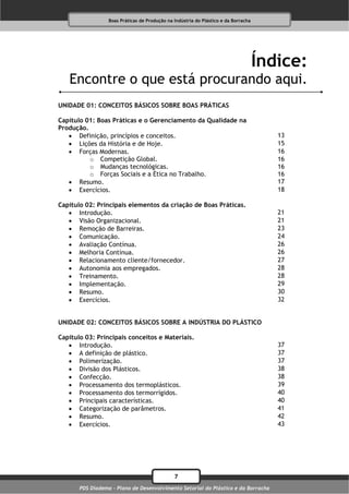 Boas Práticas de Produção na Indústria do Plástico e da Borracha




                                                                                     Índice:
   Encontre o que está procurando aqui.
UNIDADE 01: CONCEITOS BÁSICOS SOBRE BOAS PRÁTICAS

Capítulo 01: Boas Práticas e o Gerenciamento da Qualidade na
Produção.
    Definição, princípios e conceitos.                                                 13
    Lições da História e de Hoje.                                                      15
    Forças Modernas.                                                                   16
          o Competição Global.                                                          16
          o Mudanças tecnológicas.                                                      16
          o Forças Sociais e a Ética no Trabalho.                                       16
    Resumo.                                                                            17
    Exercícios.                                                                        18

Capítulo 02: Principais elementos da criação de Boas Práticas.
    Introdução.                                                                        21
    Visão Organizacional.                                                              21
    Remoção de Barreiras.                                                              23
    Comunicação.                                                                       24
    Avaliação Contínua.                                                                26
    Melhoria Contínua.                                                                 26
    Relacionamento cliente/fornecedor.                                                 27
    Autonomia aos empregados.                                                          28
    Treinamento.                                                                       28
    Implementação.                                                                     29
    Resumo.                                                                            30
    Exercícios.                                                                        32


UNIDADE 02: CONCEITOS BÁSICOS SOBRE A INDÚSTRIA DO PLÁSTICO

Capítulo 03: Principais conceitos e Materiais.
    Introdução.                                                                        37
    A definição de plástico.                                                           37
    Polimerização.                                                                     37
    Divisão dos Plásticos.                                                             38
    Confecção.                                                                         38
    Processamento dos termoplásticos.                                                  39
    Processamento dos termorrígidos.                                                   40
    Principais características.                                                        40
    Categorização de parâmetros.                                                       41
    Resumo.                                                                            42
    Exercícios.                                                                        43




                                               7
       PDS Diadema - Plano de Desenvolvimento Setorial do Plástico e da Borracha
 