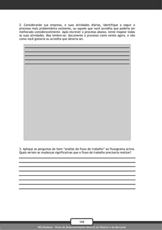 2. Considerando sua empresa, e suas atividades diárias, identifique a seguir o
processo mais problemático existente, ou aquele que você acredita que poderia ser
melhorado consideravelmente. Após escrever o processo abaixo, tente mapear todas
as suas atividades. Mas lembre-se: documente o processo como existe agora, e não
como você gostaria ou acredita que deveria ser.




3. Aplique as perguntas do item “análise do fluxo de trabalho” ao fluxograma acima.
Quais seriam as mudanças significativas que o fluxo de trabalho precisaria realizar?




                                               142
             PDS Diadema - Plano de Desenvolvimento Setorial do Plástico e da Borracha
 