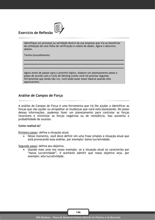 Exercício de Reflexão

    Identifique um processo ou atividade dentro da sua empresa que iria se beneficiar
    da utilização de uma folha de verificação e coleta de dados. Agora o descreva
    abaixo.

    Tarefa/procedimento:




    Agora antes de passar para o próximo tópico, elabore um planejamento passo a
    passo de acordo com o Ciclo de Deming (como você irá precisar algumas
    ferramentas que ainda não viu, você pode pular esses tópicos quando eles
    aparecerem).




Análise de Campos de Força

A análise de Campos de Força é uma ferramenta que irá lhe ajudar a identificar as
forças que vão ajudar ou atrapalhar as mudanças que você está planejando. De posse
dessas informações, podemos fazer um planejamento para controlar as forças
favoráveis e minimizar as forças negativas ou de resistência. Isso aumenta a
probabilidade de sucesso.

Como realizá-la?

Primeiro passo: defina a situação atual.
    Nesse momento, você deve definir em uma frase simples a situação atual que
       está provocando essa análise, por exemplo: baixa lucratividade.

Segundo passo: defina seu objetivo.
    Usando mais uma vez nosso exemplo, se a situação atual se caracteriza por
      “baixa lucratividade”, é aceitável admitir que nosso objetivo seja, por
      exemplo: alta lucratividade.




                                               146
             PDS Diadema - Plano de Desenvolvimento Setorial do Plástico e da Borracha
 