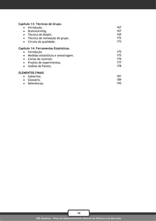 Capítulo 13: Técnicas de Grupo.
    Introdução.                                                                 167
    Brainstorming.                                                              167
    Técnica de Delphi.                                                          169
    Técnica de nomeação de grupo.                                               172
    Círculo da qualidade.                                                       173

Capítulo 14: Ferramentas Estatísticas.
    Introdução                                                                  175
    Medidas estatísticas e amostragem.                                          175
    Cartas de controle.                                                         176
    Projeto de experimentos.                                                    177
    Análise de Pareto.                                                          178

ELEMENTOS FINAIS
    Gabaritos.                                                                  181
    Glossário.                                                                  189
    Referências.                                                                195




                                               10
            PDS Diadema - Plano de Desenvolvimento Setorial do Plástico e da Borracha
 