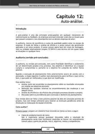 Boas Práticas de Produção na Indústria do Plástico e da Borracha




                                                              Capítulo 12:
                                                                      Auto-análise.
Introdução

A auto-análise é uma das principais preocupações em qualquer mecanismo de
realimentação ou feedback. As empresas precisam entender onde elas se situam para
que possam comparar o seu desempenho com as demais empresas do setor.

A auditoria, marcos de excelência e custos da qualidade podem estar no escopo da
empresa. O modo de falhas e análise de efeitos e o senso comum são geralmente
aplicados a um único produto. O senso comum opera bem em níveis de montagem,
item ou unidade relativamente simples. O 5W1H é uma técnica útil em quase todas
as situações e a qualquer hora.


Auditoria (revisão pré-conclusão)

A auditoria, ou revisão pré-conclusão, tem como finalidade identificar o andamento
de um determinado projeto e/ou processo. Seu objetivo é identificar se a equipe
cumpriu o compromisso e, portanto se o objetivo foi cumprido da melhor forma
possível.

Quando a execução do planejamento feito anteriormente ocorre de acordo com o
planejado, a etapa seguinte é auditar esse planejamento para verificar o que correu
bem, o que pode ser melhorado e o que deve ser modificado.

Essa análise inclui:
     Análise junto aos envolvidos no planejamento sobre os resultados alcançados
       em relação aos objetivos previstos.
     Definição das questões relativas ao encaminhamento das mudanças e sua
       adoção futura.
     Analise da eficiência e da eficácia dos principais processos durante o projeto.
     Discussão sobre as providências para conclusão e desfecho do planejamento.

Essa revisão deve ser feita o mais próximo possível da data de conclusão prevista do
projeto, mas com tempo suficiente para resolver as eventuais pendências antes da
dissolução ou realocação da equipe envolvida.

Como auditar?

Primeiro passo: prepare um relatório final incluindo ao menos os itens a seguir:

      Cópia do estabelecimento de meta.
       Isso é importante porque quaisquer discussões sobre o resultado do
       planejamento serão mais facilmente resolvidas se houver um entendimento
       comum sobre o ponto de partida, isto é, objetivos, metas e competências.



                                              157
       PDS Diadema - Plano de Desenvolvimento Setorial do Plástico e da Borracha
 