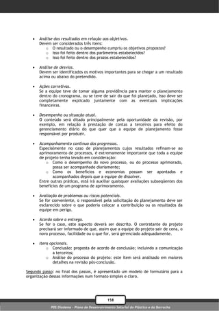    Análise dos resultados em relação aos objetivos.
       Devem ser considerados três itens:
          o O resultado ou o desempenho cumpriu os objetivos propostos?
          o Isso foi feito dentro dos parâmetros estabelecidos?
          o Isso foi feito dentro dos prazos estabelecidos?

      Análise de desvios.
       Devem ser identificados os motivos importantes para se chegar a um resultado
       acima ou abaixo do pretendido.

      Ações corretivas.
       Se a equipe teve de tomar alguma providência para manter o planejamento
       dentro do cronograma, ou se teve de sair do que foi planejado, isso deve ser
       completamente explicado juntamente com as eventuais implicações
       financeiras.

      Desempenho ou situação atual.
       O conteúdo será ditado principalmente pela oportunidade da revisão, por
       exemplo, em relação à prestação de contas a terceiros para efeito do
       gerenciamento diário do que quer que a equipe de planejamento fosse
       responsável por produzir.

      Acompanhamento contínuo dos progressos.
       Especialmente no caso de planejamentos cujos resultados refinam-se ao
       aprimoramento de processos, é extremamente importante que toda a equipe
       de projeto tenha levado em consideração:
           o Como o desempenho do novo processo, ou do processo aprimorado,
              possa ser acompanhado diariamente;
           o Como os benefícios e economias possam ser apontados e
              acompanhados depois que a equipe de dissolver.
       Entre outras práticas, está irá auxiliar quaisquer avaliações subseqüentes dos
       benefícios de um programa de aprimoramento.

      Avaliação de problemas ou riscos potenciais.
       Se for conveniente, o responsável pela solicitação do planejamento deve ser
       esclarecido sobre o que poderia colocar a contribuição ou os resultados da
       equipe em perigo.

      Acordo sobre a entrega.
       Se for o caso, este aspecto deverá ser descrito. O contratante do projeto
       precisará ser informado de que, assim que a equipe do projeto sair de cena, o
       novo processo, facilidade ou o que for, será gerenciado adequadamente.

      Itens opcionais.
           o Conclusão: proposta de acordo de conclusão; incluindo a comunicação
              a terceiros;
           o Análise do processo do projeto: este item será analisado em maiores
              detalhes na revisão pós-conclusão.

Segundo passo: no final dos passos, é apresentado um modelo de formulário para a
organização dessas informações num formato simples e claro.




                                               158
             PDS Diadema - Plano de Desenvolvimento Setorial do Plástico e da Borracha
 