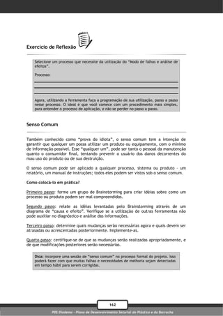 Exercício de Reflexão

    Selecione um processo que necessite da utilização do “Modo de falhas e análise de
    efeitos”.

    Processo:




    Agora, utilizando a ferramenta faça a programação de sua utilização, passo a passo
    nesse processo. O ideal é que você comece com um procedimento mais simples,
    para entender o processo de aplicação, e não se perder no passo a passo.



Senso Comum

Também conhecido como “prova do idiota”, o senso comum tem a intenção de
garantir que qualquer um possa utilizar um produto ou equipamento, com o mínimo
de informação possível. Esse “qualquer um”, pode ser tanto o pessoal da manutenção
quanto o consumidor final, tentando prevenir o usuário dos danos decorrentes do
mau uso do produto ou de sua destruição.

O senso comum pode ser aplicado a qualquer processo, sistema ou produto – um
relatório, um manual de instruções; todos eles podem ser vistos sob o senso comum.

Como colocá-lo em prática?

Primeiro passo: forme um grupo de Brainstorming para criar idéias sobre como um
processo ou produto podem ser mal compreendidos.

Segundo passo: relate as idéias levantadas pelo Brainstorming através de um
diagrama de “causa e efeito”. Verifique se a utilização de outras ferramentas não
pode auxiliar no diagnóstico e análise das informações.

Terceiro passo: determine quais mudanças serão necessárias agora e quais devem ser
atrasadas ou acrescentadas posteriormente. Implemente-as.

Quarto passo: certifique-se de que as mudanças serão realizadas apropriadamente, e
de que modificações posteriores serão necessárias.

    Dica: incorpore uma sessão de “senso comum” no processo formal do projeto. Isso
    poderá fazer com que muitas falhas e necessidades de melhoria sejam detectadas
    em tempo hábil para serem corrigidas.




                                                  162
                PDS Diadema - Plano de Desenvolvimento Setorial do Plástico e da Borracha
 