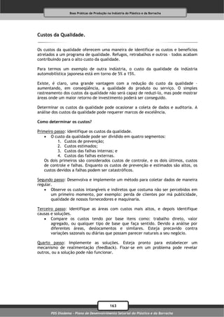 Boas Práticas de Produção na Indústria do Plástico e da Borracha




Custos da Qualidade.

Os custos da qualidade oferecem uma maneira de identificar os custos e benefícios
atrelados a um programa de qualidade. Refugos, retrabalhos e outros – todos acabam
contribuindo para o alto custo da qualidade.

Para termos um exemplo de outra indústria, o custo da qualidade da indústria
automobilística japonesa está em torno de 5% a 15%.

Existe, é claro, uma grande vantagem com a redução do custo da qualidade –
aumentando, em conseqüência, a qualidade do produto ou serviço. O simples
rastreamento dos custos da qualidade não será capaz de reduzi-lo, mas pode mostrar
áreas onde um maior retorno de investimento poderá ser conseguido.

Determinar os custos da qualidade pode ocasionar a coleta de dados e auditoria. A
análise dos custos da qualidade pode requerer marcos de excelência.

Como determinar os custos?

Primeiro passo: identifique os custos da qualidade.
    O custo da qualidade pode ser dividido em quatro segmentos:
          1. Custos de prevenção;
          2. Custos estimados;
          3. Custos das falhas internas; e
          4. Custos das falhas externas.
   Os dois primeiros são considerados custos de controle, e os dois últimos, custos
   de controle e falhas. Enquanto os custos de prevenção e estimados são altos, os
   custos devidos a falhas podem ser catastróficos.

Segundo passo: Desenvolva e implemente um método para coletar dados de maneira
regular.
    Observe os custos intangíveis e indiretos que costuma não ser percebidos em
       um primeiro momento, por exemplo: perda de clientes por má publicidade,
       qualidade de nossos fornecedores e maquinaria.

Terceiro passo: identifique as áreas com custos mais altos, e depois identifique
causas e soluções.
    Compare os custos tendo por base itens como: trabalho direto, valor
       agregado, ou qualquer tipo de base que faça sentido. Devido a análise por
       diferentes áreas, deslocamentos e similares. Esteja precavido contra
       variações sazonais ou diárias que possam parecer naturais a seu negócio.

Quarto passo: Implemente as soluções. Esteja pronto para estabelecer um
mecanismo de realimentação (feedback). Fixar-se em um problema pode revelar
outros, ou a solução pode não funcionar.




                                              163
       PDS Diadema - Plano de Desenvolvimento Setorial do Plástico e da Borracha
 