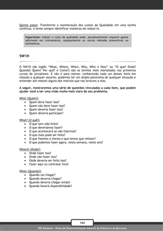 Quinto passo: Transforme a monitoração dos custos da Qualidade em uma tarefa
contínua, e tente sempre identificar maneiras de reduzi-lo.

    Importante: reduzir o custo da qualidade pode, paradoxalmente requerer gastos
    adicionais em treinamento, equipamentos ou outros métodos preventivos ou
    estimativos.



5W1H

O 5W1H (do inglês “What, Where, When, Why, Who e How” ou “O que? Onde?
Quando? Quem? Por quê? e Como?) são os termos mais martelados nos primeiros
cursos de jornalismo. E não é para menos: conhecendo cada um desses itens em
relação a qualquer assunto, podemos ter um amplo panorama de qualquer situação e
entender até mesmo alguns dos motivos que nos levaram a elas.

A seguir, mostraremos uma série de questões vinculadas a cada item, que podem
ajudar você a ter uma visão muito mais clara do seu problema.

Who?   (Quem?)
       Quem deve fazer isso?
       Quem não deve fazer isso?
       Quem deveria fazer isso?
       Quem deveria participar?

What?   (O quê?)
        O que tem sido feito?
        O que deveríamos fazer?
        O que acontecerá se não fizermos?
        O que mais pode ser feito?
        O que fizemos a menos e que temos que refazer?
        O que podemos fazer agora, nesta semana, neste ano?

Where? (Onde?)
   Onde fazer isso?
   Onde não fazer isso?
   Onde deveria ser feito isso?
   Fazer aqui ou contratar fora?

When    (Quando?)
        Quando vai chegar?
        Quando deveria chegar?
        Quando deveria chegar então?
        Quando haverá disponibilidade?




                                                 164
               PDS Diadema - Plano de Desenvolvimento Setorial do Plástico e da Borracha
 
