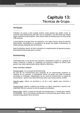 Boas Práticas de Produção na Indústria do Plástico e da Borracha




                                                              Capítulo 13:
                                                    Técnicas de Grupo.
Introdução

Trabalhar em grupo é bom quando existem várias pessoas que podem trazer ao
conjunto novas perspectivas para lidar com um problema, mas não tantas que inibam
alguns membros de participarem. Esse número ideal de membros gira em torno de 04
a 08 membros.

A participação em grupos deve ser voluntária, com regras claras e prazo de término
determinado. Facilitadores ou conselheiros de grupos são papéis fundamentais na
implementação adequada das ferramentas.

Esses facilitadores devem ser bem treinados em comportamento de pequenos grupos,
direcionando esses grupos para o sucesso.


Brainstorming

O Brainstorming é uma técnica que estimula o pensamento criativo e a geração de
idéias. Evitam-se a análise e a avaliação nos primeiros estágios da prática para
garantir que sejam apresentadas idéias radicais e diferentes.

Como você deve começar?

Primeiro passo: crie um grupo de Brainstorming.
No caso de um brainstorming para resolução de um determinado problema ou
melhoria de um processo, é aconselhável formar um grupo com todas as pessoas
envolvidas na atividade, independente de seu nível de envolvimento ou tempo de
envolvimento – quanto mais visões diferentes sobre uma mesmo assunto, melhor.

Segundo passo: indicar um secretário e, se for o caso, alguém para controlar o
tempo.

Terceiro passo: explicar o objetivo da reunião e as regras. Apresente o assunto a ser
explorado. Escreva o assunto no alto do quadro de anotações.

Quarto passo: defina o tempo de duração do brainstorming e o tempo para analisar
os resultados – de 5 a 20 minutos normalmente é suficiente para gerar idéias, mas os
brainstormings podem durar até horas.




                                              167
       PDS Diadema - Plano de Desenvolvimento Setorial do Plástico e da Borracha
 