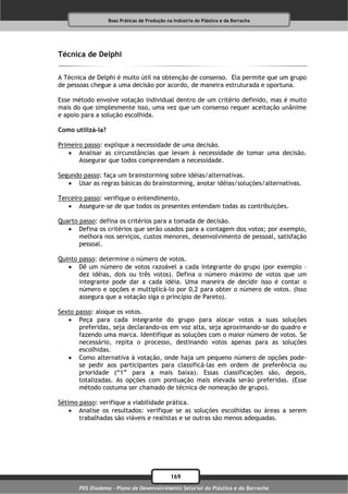 Boas Práticas de Produção na Indústria do Plástico e da Borracha




Técnica de Delphi

A Técnica de Delphi é muito útil na obtenção de consenso. Ela permite que um grupo
de pessoas chegue a uma decisão por acordo, de maneira estruturada e oportuna.

Esse método envolve votação individual dentro de um critério definido, mas é muito
mais do que simplesmente isso, uma vez que um consenso requer aceitação unânime
e apoio para a solução escolhida.

Como utilizá-la?

Primeiro passo: explique a necessidade de uma decisão.
    Analisar as circunstâncias que levam à necessidade de tomar uma decisão.
       Assegurar que todos compreendam a necessidade.

Segundo passo: faça um brainstorming sobre idéias/alternativas.
    Usar as regras básicas do brainstorming, anotar idéias/soluções/alternativas.

Terceiro passo: verifique o entendimento.
    Assegure-se de que todos os presentes entendam todas as contribuições.

Quarto passo: defina os critérios para a tomada de decisão.
    Defina os critérios que serão usados para a contagem dos votos; por exemplo,
       melhora nos serviços, custos menores, desenvolvimento de pessoal, satisfação
       pessoal.

Quinto passo: determine o número de votos.
    Dê um número de votos razoável a cada integrante do grupo (por exemplo –
       dez idéias, dois ou três votos). Defina o número máximo de votos que um
       integrante pode dar a cada idéia. Uma maneira de decidir isso é contar o
       número e opções e multiplicá-lo por 0,2 para obter o número de votos. (Isso
       assegura que a votação siga o princípio de Pareto).

Sexto passo: aloque os votos.
    Peça para cada integrante do grupo para alocar votos a suas soluções
       preferidas, seja declarando-os em voz alta, seja aproximando-se do quadro e
       fazendo uma marca. Identifique as soluções com o maior número de votos. Se
       necessário, repita o processo, destinando votos apenas para as soluções
       escolhidas.
    Como alternativa à votação, onde haja um pequeno número de opções pode-
       se pedir aos participantes para classificá-las em ordem de preferência ou
       prioridade (“1” para a mais baixa). Essas classificações são, depois,
       totalizadas. As opções com pontuação mais elevada serão preferidas. (Esse
       método costuma ser chamado de técnica de nomeação de grupo).

Sétimo passo: verifique a viabilidade prática.
     Analise os resultados: verifique se as soluções escolhidas ou áreas a serem
       trabalhadas são viáveis e realistas e se outras são menos adequadas.




                                               169
       PDS Diadema - Plano de Desenvolvimento Setorial do Plástico e da Borracha
 