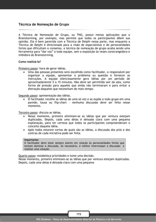 Técnica de Nomeação de Grupo

A Técnica de Nomeação de Grupo, ou TNG, possui menos aplicações que o
Brainstorming, por exemplo, mas permite que todos os participantes dêem sua
opinião. Ela é bem parecida com a Técnica de Delphi nessa parte, mas enquanto a
Técnica de Delphi é direcionada para a visão de especialistas e de personalidades
fortes que dificultam o consenso, a técnica de nomeação de grupo acaba sendo uma
ferramenta para “dar voz” a toda equipe, sem a exposição às vezes constrangedora e
inibidora do Brainstorming.

Como realizá-la?

Primeiro passo: hora de gerar idéias.
    Uma das pessoas presentes será escolhida como facilitador, o responsável por
       organizar a equipe, apresentar o problema ou questão e fornecer as
       instruções. A equipe silenciosamente gera idéias por um período de
       aproximadamente 5 a 15 minutos. Não deve ser permitido sair da sala, como
       forma de pressão para aqueles que ainda não terminaram e para evitar a
       distração daqueles que necessitam de mais tempo.

Segundo passo: apresentação das idéias.
    O facilitador recolhe as idéias de uma só vez e as expõe a todo grupo em uma
      parede, lousa ou flip-chart – nenhuma discussão deve ser feita nesse
      momento.

Terceiro passo: discuta as idéias.
    Nesse momento, primeiro eliminam-se as idéias que por ventura estejam
       duplicadas. Depois, cada uma delas é deixada clara com uma pequena
       explanação, para ter certeza que todos os participantes compreenderam o
       conceito daquela idéia.
    Após todos estarem certos de quais são as idéias, a discussão dos prós e dos
       contras de cada iniciativa pode ser feita.

    Importante:
    O facilitador deve estar sempre atento em relação às personalidades fortes que
    tentam dominar a discussão. Se necessário, é melhor interromper a discussão e
    realizar uma votação.

Quarto passo: estabeleça prioridades e tome uma decisão.
Nesse momento, primeiro eliminam-se as idéias que por ventura estejam duplicadas.
Depois, cada uma delas é deixada clara com uma pequena




                                               172
             PDS Diadema - Plano de Desenvolvimento Setorial do Plástico e da Borracha
 