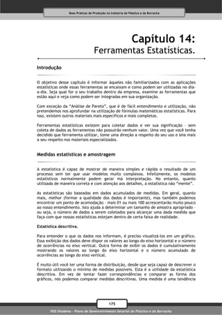Boas Práticas de Produção na Indústria do Plástico e da Borracha




                                                              Capítulo 14:
                                   Ferramentas Estatísticas.
Introdução

O objetivo desse capítulo é informar àqueles não familiarizados com as aplicações
estatísticas onde essas ferramentas se encaixam e como podem ser utilizadas no dia-
a-dia. Seja qual for o seu trabalho dentro da empresa, examine as ferramentas que
estão aqui e veja como podem ser integradas em sua organização.

Com exceção da “Análise de Pareto”, que é de fácil entendimento e utilização, não
pretendemos nos aprofundar na utilização de fórmulas matemáticas estatísticas. Para
isso, existem outros materiais mais específicos e mais completos.

Ferramentas estatísticas existem para coletar dados e ver sua significação – sem
coleta de dados as ferramentas não possuirão nenhum valor. Uma vez que você tenha
decidido que ferramenta utilizar, tome uma direção a respeito do seu uso e leia mais
a seu respeito nos materiais especializados.


Medidas estatísticas e amostragem

A estatística é capaz de mostrar de maneira simples e rápida o resultado de um
processo sem ter que usar modelos muito complexos. Infelizmente, os modelos
estatísticos normalmente podem gerar má interpretação. No entanto, quanto
utilizada de maneira correta e com atenção aos detalhes, a estatística não “mente”.

As estatísticas são baseadas em dados acumulados de medidas. Em geral, quanto
mais, melhor (formar a qualidade dos dados é importante), mas também podemos
encontrar um ponto de acomodação – mais 01 ou mais 100 acrescentarão muito pouco
ao nosso entendimento. Isto ajuda a determinar um tamanho de amostra apropriado –
ou seja, o número de dados a serem coletados para alcançar uma dada medida que
faça com que nossas estatísticas estejam dentro de certa faixa de realidade.

Estatística descritiva.

Para entender o que os dados nos informam, é preciso visualizá-los em um gráfico.
Essa exibição dos dados deve dispor os valores ao longo do eixo horizontal e o número
de ocorrências no eixo vertical. Outra forma de exibir os dados é cumulativamente
mostrando os valores ao longo do eixo horizontal e o número acumulado de
ocorrências ao longo do eixo vertical.

É muito útil você ter uma forma de distribuição, desde que seja capaz de descrever o
formato utilizando o mínimo de medidas possíveis. Esta é a utilidade da estatística
descritiva. Em vez de tentar fazer correspondências e comparar as forma dos
gráficos, nós podemos comparar medidas descritivas. Uma medida é uma tendência




                                              175
       PDS Diadema - Plano de Desenvolvimento Setorial do Plástico e da Borracha
 