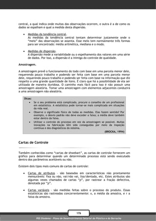 central, a qual indica onde muitas das observações ocorrem, e outra é a de como os
dados se espalham e qual a medida desta dispersão.

      Medidas da tendência central.
       As medidas da tendência central tentam determinar justamente onde o
       “meio” das observações se assenta. Esse meio tem normalmente três formas
       para ser encontrado: média aritmética, mediana e o modo.

      Medidas de dispersão.
       A dispersão mede a variabilidade ou o espelhamento dos valores em uma série
       de dados. Por isso, a dispersão é a inimiga do controle de qualidade.

Amostragem.

A amostragem prevê o funcionamento do todo com base em uma parcela menor dele,
requerendo pouco trabalha e podendo ser feita com base em uma parcela menor
dele, requerendo pouco trabalho e podendo ser feita com base na informação que diz
respeito a uma grande quantidade de itens. É claro que há a possibilidade de ela ser
utilizada de maneira duvidosa. O caminho mais fácil para isso é não possuir uma
amostragem aleatória. Tomar uma amostragem com elementos adjacentes conduzirá
a uma amostragem não-aleatória.

    Dicas:
         Se o seu problema está complicado, procure o conselho de um profissional
           em estatística. A estatística pode tornar-se mais complicada em situações
           da vida real.
         Observe o significado físico de todas as medidas. Elas fazem sentido? Por
           exemplo, o desvio padrão não deve exceder a faixa; a média deve também
           estar dentro da faixa.
         Utilizar o controle do processo em vez da amostragem se possível. Muitas
           inovações na fabricação têm sido conseguidas por meio da inspeção
           contínua e dos diagnósticos do sistema.
                                                                     (BROCKA, 1994)



Cartas de Controle

Também conhecidas como “cartas de shwebart”, as cartas de controle fornecem um
gráfico para determinar quando um determinado processo está sendo executado
dentro dos parâmetros aceitáveis ou não.

Existem dois tipos mais comuns de cartas de controle:

      Cartas de atributos – são baseadas em características não prontamente
       mensuráveis: fixa ou não, vai/não vai, lisa/dentada, etc. Estes atributos são
       algumas vezes chamados de cartas “p”, por rastrear a fração defectiva,
       denotada por “p”.

      Cartas variáveis – são medidas feitas sobre o processo do produto. Essas
       estatísticas são rastreadas concorrentemente: x, a média da amostra, e r a
       faixa da amostra.




                                               176
             PDS Diadema - Plano de Desenvolvimento Setorial do Plástico e da Borracha
 