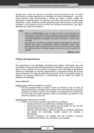 Boas Práticas de Produção na Indústria do Plástico e da Borracha




Perceba que a carta nos informa se o processo está sob controle ou não, e é muito
difícil que ela consiga demonstrar ou considerar as causas fundamentais – para isso,
outras técnicas como Brainstorming e Análise de causa e efeito, podem ser
necessárias. Freqüentemente, um operador que utiliza uma carta em sua área pode
determinar a causa, devido ao caminho pesquisado para obtê-la (isto é, certas causas
conduzem a um processo fora de controle nos caminhos característicos, que logo o
operador será capaz de reconhecer.

    Dicas:
         Antes da implementação, faça um curso ou leia um livro de Grant ou
           Leavenworth. Seus trabalhos são os clássicos da área. Outros trabalhos têm
           recentemente aplicado as ferramentas do gerenciamento da qualidade com
           o controle estatístico da qualidade, tais como os de Gitlow, e outros, Ryan
           ou Pyzdek.
         Não imponha os requisitos de Controle Estatístico da Qualidade ou cartas de
           controle para todos os fornecedores. Alguns fornecedores podem estar
           operando com todos os itens de uma vez ou com um item por vez. As causas
           de controle requerem moderação quando se tratar de um alto volume de
           trabalho.
                                                                      (BROCKA, 1994)



Projeto de Experimentos

Um experimento é uma abordagem sistemática para adquirir informação, com uma
quantidade mínima de coleta de dados (portanto, reduzindo custos) sobre o efeito de
uma ou mais variáveis de um processo ou produto. Essa informação é geralmente
obtida por amostragem ou técnicas experimentais. É importante definir de maneira
clara o propósito e o escopo do experimento antes de iniciá-lo. O propósito pode ser
otimizar um processo, determinar a confiabilidade de um sistema ou avaliar os
efeitos da variabilidade.

Como realizá-lo?

Primeiro passo: defina o propósito e o escopo.
    Para que possamos obter os dados corretos em relação ao que vai além do
       nosso experimento, precisamos que o espaço cubra uma operação ou processo
       completo, de maneira realista. Por exemplo, se a produção de um material de
       um único lote está sendo realizada, então as conclusões que podemos tirar
       referem-se apenas a este lote.

Segundo passo: determine as variáveis.
    Existem vários tipos de variáveis que podem ser escolhidas:
          o Variáveis primárias: seus efeitos são avaliados diretamente.
          o Variáveis de pano de fundo: àquelas que não podem ser (ou não têm
             sido escolhidas para ser) mantidas constantes.
          o Variáveis não-controladas: aparecem quando as condições ambientais
             não podem ser controladas, embora possam ser medidas e
             identificadas.
          o Variáveis constantes: são aquelas que são mantidas constantes
             (temperatura ambiente em uma fábrica, por exemplo).




                                               177
       PDS Diadema - Plano de Desenvolvimento Setorial do Plástico e da Borracha
 