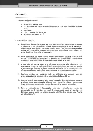 Boas Práticas de Produção na Indústria do Plástico e da Borracha




Capítulo 03

1. Assinale a opção correta:

       a. A borracha Natural (NR).
       b. Ela consegue ter propriedades semelhantes com uma composição mais
          pura.
       c. Neoprene.
       d. Uma “carta de vulcanização”.
       e. Aprovada pelo laboratório.


2. Complete os espaços:

   g. Um sistema de qualidade deve ser montado de modo a garantir que qualquer
      artefato de borracha é obtido usando sempre o mesmo circuito produtivo,
      devidamente identificado e pormenorizado fase a fase, as mesmas matérias-
      primas e/ou materiais, independentemente do intervalo de tempo decorrido
      entre dois lotes de produção sucessivos.

   h. Cada matéria-prima deve possuir uma especificação técnica onde deverá
      constar a composição química e os valores das propriedades consideradas
      relevantes para a definição da qualidade dessa matéria-prima.

   i. A operação de misturação, seja efetuada em misturador aberto ou em
      misturador interno, e embora utilizando matérias-primas corretas, aprovadas
      e bem pesadas, é capaz, se incorretamente realizada, de introduzir erros que
      afetem a qualidade pretendida para a mistura de borracha em questão.

   j. Nenhuma mistura de borracha pode ser utilizada em qualquer fase do
      processo produtivo sem que esteja aprovada pelo laboratório.

   k. Quer na fase de calandragem quer na de extrusão, deve existir para todos os
      produtos uma especificação técnica que contenha alguns parâmetros
      importantes para a realização correta da respectiva fase de produção.

   l. Para a realização da vulcanização, seja esta efetuada em prensa de
      compressão ou de injeção, em túnel de micro-ondas ou de ar quente, em
      banho de sais ou ainda em autoclave, cada artefato deve possuir uma “carta
      de vulcanização”.




                                              183
       PDS Diadema - Plano de Desenvolvimento Setorial do Plástico e da Borracha
 