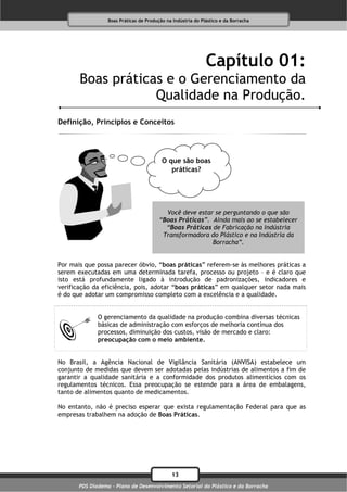 Boas Práticas de Produção na Indústria do Plástico e da Borracha




                                                              Capítulo 01:
       Boas práticas e o Gerenciamento da
                   Qualidade na Produção.
Definição, Princípios e Conceitos




                                          O que são boas
                                             práticas?




                                           Você deve estar se perguntando o que são
                                         “Boas Práticas”. Ainda mais ao se estabelecer
                                           “Boas Práticas de Fabricação na Indústria
                                          Transformadora do Plástico e na Indústria da
                                                          Borracha”.


Por mais que possa parecer óbvio, “boas práticas” referem-se às melhores práticas a
serem executadas em uma determinada tarefa, processo ou projeto – e é claro que
isto está profundamente ligado à introdução de padronizações, indicadores e
verificação da eficiência, pois, adotar “boas práticas” em qualquer setor nada mais
é do que adotar um compromisso completo com a excelência e a qualidade.


              O gerenciamento da qualidade na produção combina diversas técnicas
              básicas de administração com esforços de melhoria contínua dos
              processos, diminuição dos custos, visão de mercado e claro:
              preocupação com o meio ambiente.


No Brasil, a Agência Nacional de Vigilância Sanitária (ANVISA) estabelece um
conjunto de medidas que devem ser adotadas pelas indústrias de alimentos a fim de
garantir a qualidade sanitária e a conformidade dos produtos alimentícios com os
regulamentos técnicos. Essa preocupação se estende para a área de embalagens,
tanto de alimentos quanto de medicamentos.

No entanto, não é preciso esperar que exista regulamentação Federal para que as
empresas trabalhem na adoção de Boas Práticas.




                                              13
       PDS Diadema - Plano de Desenvolvimento Setorial do Plástico e da Borracha
 