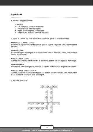 Capítulo 04

1. Assinale a opção correta:

    a. Plásticos
    b. É um composto único de moléculas
    c. Termoplásticos e termorrígidos
    d. Adição, condensação e combinação
    e. Temperatura, pressão, tempo e distância


2. Ligue os termos aos seus respectivos conceitos. (está na ordem correta).

AMORFO OU SEMICRISTALINO:
É um material polimérico sintético que quando sujeito à ação de calor, facilmente se
deforma.

TERMORRÍGIDOS
É o processo para moldagem de plásticos como resinas fenólicas, uréias, melaminas e
resinas alquilaminas.

MOLDAGEM POR SOPRO
Quando estão no seu estado sólido, os polímeros podem ter dois tipos de morfologia.

TERMOPLÁSTICO
Processo de transformação de plásticos utilizados na fabricação de produtos vazados.

MOLDAGEM POR TRANSFERÊNCIA
Quando aquecidos ficam quebradiços e não podem ser remodelados. Eles não fundem
e não oferecem condições para reciclagem.


3. Palavras-cruzadas:




                                               184
             PDS Diadema - Plano de Desenvolvimento Setorial do Plástico e da Borracha
 