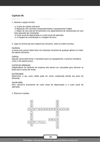 Capítulo 06

1. Assinale a opção correta:

  a. A falta de capital suficiente
  b. Máquinas com controles computadorizados e equipamentos frágeis
  c. Dispor de uma sala de ferramentas e/ou departamento de manutenção em uma
  área separada das instalações
  d. Custo anual de depreciação e o custo anual de operação
  e. A margem de contribuição e a margem de lucro.


2. Ligue os termos aos seus respectivos conceitos. (está na ordem correta).

FALÊNCIA
A causa mais comum deste fator em empresas iniciantes de qualquer gênero é a falta
de capital suficiente.

CAPITAL
Quando vamos determinar o necessário para um equipamento, é preciso considerar
custo e não apenas preço.

CUSTOS DE OPERAÇÃO
Independente do tamanho da empresa eles devem ser calculados para oferecer as
bases para o preço de venda.

ELETRICIDADE
Determinar o seu custo médio pode ser muito complicado devido aos picos de
demanda.

VALOR HORA
Para calculá-lo precisamos do custo anual de depreciação e o custo anual de
operação.


3. Palavras-cruzadas:




                                               186
             PDS Diadema - Plano de Desenvolvimento Setorial do Plástico e da Borracha
 