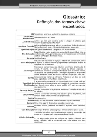 Boas Práticas de Produção na Indústria do Plástico e da Borracha




                                                                    Glossário:
                          Definição dos termos-chave
                                         encontrados.
                ABS Terpolímero amorfo de acrilonitrila-butadieno-estireno
     Aditivos Anti-
                    Ver Retardadores de Chama
     Flamabilidade
                       Aditivo que tem por objetivo evitar o ataque do plástico pelo
     Anti-Oxidantes
                       oxigênio ou ozônio presentes no ar.
                       Aditivo utilizado para gerar gás no momento da fusão do plástico.
Agente de Expansão
                       São fundamentais para a fabricação de espumas, isopor, etc.
   Agente de Sopro Ver Agente de Expansão. Designação não muito comum.
                    Peça cilíndrica e oca, geralmente apresentando extremidade externa
    Bico de Injeção em forma de esfera, por onde passa o termoplástico ao ser injetado
                    desde o canhão para dentro do molde.
           Borracha Ver Elastômero.
                   Faz parte de um molde de injeção, estando em contato com o bico
  Bucha de Injeção de injeção. O plástico fundido que preencherá o molde sai do bico de
                   injeção e flui através dele.
                   Processo de transformação de plásticos semelhante à laminação de
                   metais. A resina, na forma de massa ou chapas espessas, é
       Calandragem conformada através da passagem através de rolos altamente polidos,
                   aquecidos e sob grande pressão. É ideal para a produção de produtos
                   planos, tais como filmes, encerados, cortinas, chapas para pisos, etc.
                       Componente da injetora e extrusora. Trata-se de um duto por onde
            Canhão
                       passa o plástico a ser fundido e plastificado.
                     É a quantidade em peso de um determinado plástico que pode ser
     Capacidade de fundida numa injetora durante um intervalo de tempo (por exemplo,
       Plastificação g/s). Normal-mente adota-se como padrão o PS para se expressar
                     esse parâmetro.
                       Aditivos usados com o objetivo de aumentar a resistência mecânica
 Cargas de Reforço
                       do plástico.
                       Aditivos usados tão somente para reduzir o preço do plástico, sem
     Cargas Inertes
                       contudo afetar adversamente suas propriedades.
            Casting Ver vazamento.
          Cavidade Espaço oco em um molde, onde se introduz o plástico fundido.
           Celofane Filme feito a partir de celulose (algodão) regenerada.
                       Polímero natural, presente na madeira, algodão, linho, cânhamo,
           Celulose
                       etc.
   Ciclo de Injeção Ver Tempo de Ciclo. Esta designação é relativamente pouco usada.
                       1. Cilindro hidráulico, posicionado na parte posterior do canhão, que
                       em-purra a rosca para a frente por ocasião da injeção.
 Cilindro de Injeção
                       2. Em alguns casos pode ser sinônimo de canhão. Contudo, para
                       evitar confusão, não se recomenda usar esta palavra com este
                       significado.




                                           189
    PDS Diadema - Plano de Desenvolvimento Setorial do Plástico e da Borracha
 