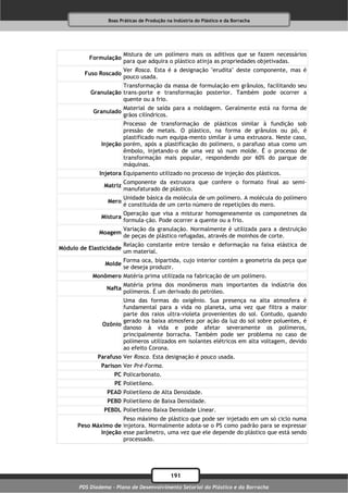 Boas Práticas de Produção na Indústria do Plástico e da Borracha




                         Mistura de um polímero mais os aditivos que se fazem necessários
          Formulação
                         para que adquira o plástico atinja as propriedades objetivadas.
                         Ver Rosca. Esta é a designação "erudita" deste componente, mas é
         Fuso Roscado
                         pouco usada.
                      Transformação da massa de formulação em grânulos, facilitando seu
           Granulação trans-porte e transformação posterior. Também pode ocorrer a
                      quente ou a frio.
                         Material de saída para a moldagem. Geralmente está na forma de
            Granulado
                         grãos cilíndricos.
                       Processo de transformação de plásticos similar à fundição sob
                       pressão de metais. O plástico, na forma de grânulos ou pó, é
                       plastificado num equipa-mento similar à uma extrusora. Neste caso,
               Injeção porém, após a plastificação do polímero, o parafuso atua como um
                       êmbolo, injetando-o de uma vez só num molde. É o processo de
                       transformação mais popular, respondendo por 60% do parque de
                       máquinas.
              Injetora Equipamento utilizado no processo de injeção dos plásticos.
                         Componente da extrusora que confere o formato final ao semi-
                Matriz
                         manufaturado de plástico.
                         Unidade básica da molécula de um polímero. A molécula do polímero
                  Mero
                         é constituída de um certo número de repetições do mero.
                         Operação que visa a misturar homogeneamente os componetnes da
               Mistura
                         formula-ção. Pode ocorrer a quente ou a frio.
                         Variação da granulação. Normalmente é utilizada para a destruição
              Moagem
                         de peças de plástico refugadas, através de moinhos de corte.
                         Relação constante entre tensão e deformação na faixa elástica de
Módulo de Elasticidade
                         um material.
                         Forma oca, bipartida, cujo interior contém a geometria da peça que
                Molde
                         se deseja produzir.
            Monômero Matéria prima utilizada na fabricação de um polímero.
                         Matéria prima dos monômeros mais importantes da indústria dos
                 Nafta
                         polímeros. É um derivado do petróleo.
                      Uma das formas do oxigênio. Sua presença na alta atmosfera é
                      fundamental para a vida no planeta, uma vez que filtra a maior
                      parte dos raios ultra-violeta provenientes do sol. Contudo, quando
                      gerado na baixa atmosfera por ação da luz do sol sobre poluentes, é
               Ozônio
                      danoso à vida e pode afetar severamente os polímeros,
                      principalmente borracha. Também pode ser problema no caso de
                      polímeros utilizados em isolantes elétricos em alta voltagem, devido
                      ao efeito Corona.
              Parafuso Ver Rosca. Esta designação é pouco usada.
               Parison Ver Pré-Forma.
                    PC Policarbonato.
                    PE Polietileno.
                 PEAD Polietileno de Alta Densidade.
                 PEBD Polietileno de Baixa Densidade.
                PEBDL Polietileno Baixa Densidade Linear.
                      Peso máximo de plástico que pode ser injetado em um só ciclo numa
      Peso Máximo de injetora. Normalmente adota-se o PS como padrão para se expressar
              Injeção esse parâmetro, uma vez que ele depende do plástico que está sendo
                      processado.




                                              191
       PDS Diadema - Plano de Desenvolvimento Setorial do Plástico e da Borracha
 