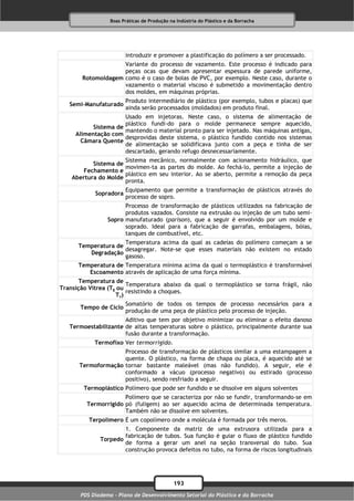 Boas Práticas de Produção na Indústria do Plástico e da Borracha




                        introduzir e promover a plastificação do polímero a ser processado.
                    Variante do processo de vazamento. Este processo é indicado para
                    peças ocas que devam apresentar espessura de parede uniforme,
       Rotomoldagem como é o caso de bolas de PVC, por exemplo. Neste caso, durante o
                    vazamento o material viscoso é submetido a movimentação dentro
                    dos moldes, em máquinas próprias.
                        Produto intermediário de plástico (por exemplo, tubos e placas) que
   Semi-Manufaturado
                        ainda serão processados (moldados) em produto final.
                      Usado em injetoras. Neste caso, o sistema de alimentação de
                      plástico fundi-do para o molde permanece sempre aquecido,
           Sistema de
                      mantendo o material pronto para ser injetado. Nas máquinas antigas,
     Alimentação com
                      desprovidas deste sistema, o plástico fundido contido nos sistemas
       Câmara Quente
                      de alimentação se solidificava junto com a peça e tinha de ser
                      descartado, gerando refugo desnecessariamente.
                      Sistema mecânico, normalmente com acionamento hidráulico, que
           Sistema de
                      movimen-ta as partes do molde. Ao fechá-lo, permite a injeção de
        Fechamento e
                      plástico em seu interior. Ao se aberto, permite a remoção da peça
    Abertura do Molde
                      pronta.
                        Equipamento que permite a transformação de plásticos através do
            Sopradora
                        processo de sopro.
                       Processo de transformação de plásticos utilizados na fabricação de
                       produtos vazados. Consiste na extrusão ou injeção de um tubo semi-
                 Sopro manufaturado (parison), que a seguir é envolvido por um molde e
                       soprado. Ideal para a fabricação de garrafas, embalagens, bóias,
                       tanques de combustível, etc.
                     Temperatura acima da qual as cadeias do polímero começam a se
      Temperatura de
                     desagregar. Note-se que esses materiais não existem no estado
         Degradação
                     gasoso.
      Temperatura de Temperatura mínima acima da qual o termoplástico é transformável
         Escoamento através de aplicação de uma força mínima.
       Temperatura de
                        Temperatura abaixo da qual o termoplástico se torna frágil, não
Transição Vítrea (Tg ou
                        resistindo a choques.
                    Tv)
                        Somatório de todos os tempos de processo necessários para a
       Tempo de Ciclo
                        produção de uma peça de plástico pelo processo de injeção.
                      Aditivo que tem por objetivo minimizar ou eliminar o efeito danoso
   Termoestabilizante de altas temperaturas sobre o plástico, principalmente durante sua
                      fusão durante a transformação.
            Termofixo Ver termorrígido.
                    Processo de transformação de plásticos similar a uma estampagem a
                    quente. O plástico, na forma de chapa ou placa, é aquecido até se
      Termoformação tornar bastante maleável (mas não fundido). A seguir, ele é
                    conformado a vácuo (processo negativo) ou estirado (processo
                    positivo), sendo resfriado a seguir.
        Termoplástico Polímero que pode ser fundido e se dissolve em alguns solventes
                      Polímero que se caracteriza por não se fundir, transformando-se em
         Termorrígido pó (fuligem) ao ser aquecido acima de determinada temperatura.
                      Também não se dissolve em solventes.
          Terpolímero É um copolímero onde a molécula é formada por três meros.
                      1. Componente da matriz de uma extrusora utilizada para a
                      fabricação de tubos. Sua função é guiar o fluxo de plástico fundido
              Torpedo
                      de forma a gerar um anel na seção transversal do tubo. Sua
                      construção provoca defeitos no tubo, na forma de riscos longitudinais




                                              193
       PDS Diadema - Plano de Desenvolvimento Setorial do Plástico e da Borracha
 