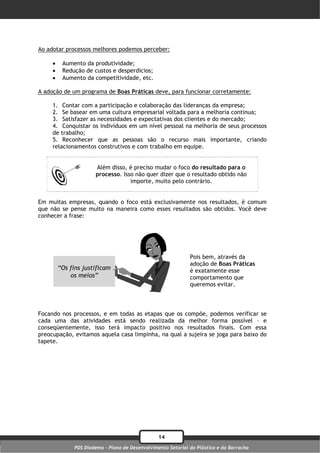 Ao adotar processos melhores podemos perceber:

         Aumento da produtividade;
         Redução de custos e desperdícios;
         Aumento da competitividade, etc.

A adoção de um programa de Boas Práticas deve, para funcionar corretamente:

     1. Contar com a participação e colaboração das lideranças da empresa;
     2. Se basear em uma cultura empresarial voltada para a melhoria contínua;
     3. Satisfazer as necessidades e expectativas dos clientes e do mercado;
     4. Conquistar os indivíduos em um nível pessoal na melhoria de seus processos
     de trabalho;
     5. Reconhecer que as pessoas são o recurso mais importante, criando
     relacionamentos construtivos e com trabalho em equipe.


                      Além disso, é preciso mudar o foco do resultado para o
                      processo. Isso não quer dizer que o resultado obtido não
                                   importe, muito pelo contrário.


Em muitas empresas, quando o foco está exclusivamente nos resultados, é comum
que não se pense muito na maneira como esses resultados são obtidos. Você deve
conhecer a frase:




                                                              Pois bem, através da
                                                              adoção de Boas Práticas
         “Os fins justificam                                  é exatamente esse
             os meios”                                        comportamento que
                                                              queremos evitar.



Focando nos processos, e em todas as etapas que os compõe, podemos verificar se
cada uma das atividades está sendo realizada da melhor forma possível – e
conseqüentemente, isso terá impacto positivo nos resultados finais. Com essa
preocupação, evitamos aquela casa limpinha, na qual a sujeira se joga para baixo do
tapete.




                                                 14
              PDS Diadema - Plano de Desenvolvimento Setorial do Plástico e da Borracha
 