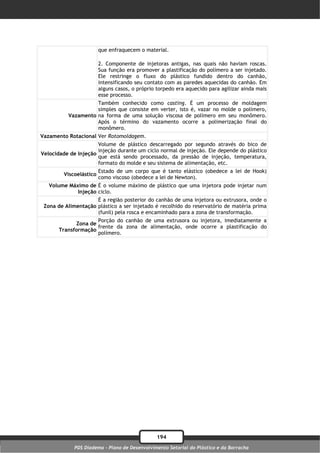que enfraquecem o material.

                         2. Componente de injetoras antigas, nas quais não haviam roscas.
                         Sua função era promover a plastificação do polímero a ser injetado.
                         Ele restringe o fluxo do plástico fundido dentro do canhão,
                         intensificando seu contato com as paredes aquecidas do canhão. Em
                         alguns casos, o próprio torpedo era aquecido para agilizar ainda mais
                         esse processo.
                    Também conhecido como casting. É um processo de moldagem
                    simples que consiste em verter, isto é, vazar no molde o polímero,
          Vazamento na forma de uma solução viscosa de polímero em seu monômero.
                    Após o término do vazamento ocorre a polimerização final do
                    monômero.
Vazamento Rotacional Ver Rotomoldagem.
                      Volume de plástico descarregado por segundo através do bico de
                      injeção durante um ciclo normal de injeção. Ele depende do plástico
Velocidade de Injeção
                      que está sendo processado, da pressão de injeção, temperatura,
                      formato do molde e seu sistema de alimentação, etc.
                         Estado de um corpo que é tanto elástico (obedece a lei de Hook)
         Viscoelástico
                         como viscoso (obedece a lei de Newton).
   Volume Máximo de É o volume máximo de plástico que uma injetora pode injetar num
             Injeção ciclo.
                     É a região posterior do canhão de uma injetora ou extrusora, onde o
 Zona de Alimentação plástico a ser injetado é recolhido do reservatório de matéria prima
                     (funil) pela rosca e encaminhado para a zona de transformação.
                     Porção do canhão de uma extrusora ou injetora, imediatamente a
             Zona de
                     frente da zona de alimentação, onde ocorre a plastificação do
       Transformação
                     polímero.




                                                194
             PDS Diadema - Plano de Desenvolvimento Setorial do Plástico e da Borracha
 
