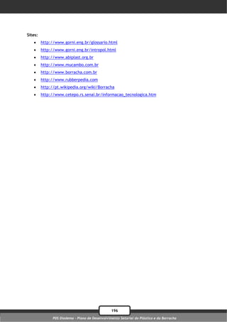 Sites:
        http://www.gorni.eng.br/glossario.html
        http://www.gorni.eng.br/intropol.html
        http://www.abiplast.org.br
        http://www.mucambo.com.br
        http://www.borracha.com.br
        http://www.rubberpedia.com
        http://pt.wikipedia.org/wiki/Borracha
        http://www.cetepo.rs.senai.br/informacao_tecnologica.htm




                                                 196
               PDS Diadema - Plano de Desenvolvimento Setorial do Plástico e da Borracha
 