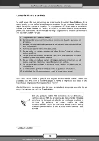 Boas Práticas de Produção na Indústria do Plástico e da Borracha




Lições da História e de Hoje

Se você ainda não está convencido da importância de adotar Boas Práticas, de se
comprometer com a melhoria contínua dos processos de sua empresa, talvez a lista a
seguir lhe ajude a pensar a respeito. Ela nos apresenta 10 lições sobre a história das
nações que eram líderes no cenário econômico, e remotamente industrializadas,
publicadas no trabalho “A two minute warning” (algo como “o aviso de 02 minutos”),
dos autores Grayson e O’Del:

       1. Complacência é o câncer da liderança.
       2. Os líderes não tomam conhecimento do crescimento daqueles que estão em
           progresso.
       3. As taxas de crescimento são pequenas e não são adotadas medidas até que
           seja tarde demais.
       4. Números são pobres estimadores do sucesso.
       5. Os que estão em mudança possuem os “olhos de tigre” (desejo); os líderes
           podem perdê-los.
       6. Os que estão em mudança dão ênfase à educação e às melhorias; os líderes
           somente quando o orçamento permite.
       7. Os que estão em mudança copiam estratégias, os líderes encontram-nas sob
           os seus auspícios, mas muitas vezes não os põem em prática.
       8. Os que estão em mudança orientam-se pelos clientes; os líderes por sua
           conveniência.
       9. O protecionismo quebra os líderes e auxilia os que estão em mudança.
       10. A habilidade dos líderes em mudar e reagir se perde com o tempo.



Isso conta muito sobre o porquê das nações anteriormente líderes terem sido
passadas para trás com a industrialização. E tenho a impressão que essa é uma
história que empresa nenhuma gostaria de repetir.

Mas infelizmente, mesmo nos dias de hoje, a maioria da empresas necessita de um
empurrão externo para adotar Boas Práticas.


                      Em uma pesquisa sobre 700 executivos da Grã-Bretanha1,
                      verificou-se que 73% dos programas de melhoria são iniciados
                      com base na demanda do cliente por melhores produtos e
                      serviços. No entanto, no nosso cenário de alta
                      competitividade, pensar em qualidade apenas quando nossos
                      clientes apontam falhas é uma atitude reativa demais – até
                      suicida.




1
    LASCELLES e BARRIE



                                                15
         PDS Diadema - Plano de Desenvolvimento Setorial do Plástico e da Borracha
 