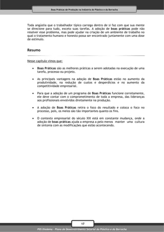 Boas Práticas de Produção na Indústria do Plástico e da Borracha




Toda angústia que o trabalhador típico carrega dentro de si faz com que sua mente
se direcione para tudo, exceto suas tarefas. A adoção de boas práticas pode não
resolver esse problema, mas pode ajudar na criação de um ambiente de trabalho no
qual o tratamento humano e honesto possa ser encontrado juntamente com uma dose
de estímulo.


Resumo

Nesse capítulo vimos que:

      Boas Práticas são as melhores práticas a serem adotadas na execução de uma
       tarefa, processo ou projeto.

      As principais vantagens na adoção de Boas Práticas estão no aumento da
       produtividade, na redução de custos e desperdícios e no aumento da
       competitividade empresarial.

      Para que a adoção de um programa de Boas Práticas funcione corretamente,
       ele deve contar com o comprometimento de toda a empresa, das lideranças
       aos profissionais envolvidos diretamente na produção.

      A adoção de Boas Práticas retira o foco do resultado e coloca o foco no
       processo, pois, os meios são tão importantes quanto os fins.

      O contexto empresarial do século XXI está em constante mudança, onde a
       adoção de boas práticas ajuda a empresa a pelo menos manter uma cultura
       de sintonia com as modificações que estão acontecendo.




                                              17
       PDS Diadema - Plano de Desenvolvimento Setorial do Plástico e da Borracha
 