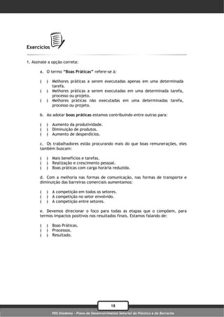 Exercícios

1. Assinale a opção correta:

       a. O termo “Boas Práticas” refere-se à:

       (   )   Melhores práticas a serem executadas apenas em uma determinada
               tarefa.
       (   )   Melhores práticas a serem executadas em uma determinada tarefa,
               processo ou projeto.
       (   )   Melhores práticas não executadas em uma determinadas tarefa,
               processo ou projeto.

       b. Ao adotar boas práticas estamos contribuindo entre outras para:

       (   )   Aumento da produtividade.
       (   )   Diminuição de produtos.
       (   )   Aumento de desperdícios.

       c. Os trabalhadores estão procurando mais do que boas remunerações, eles
       também buscam:

       (   )   Mais benefícios e tarefas.
       (   )   Realização e crescimento pessoal.
       (   )   Boas práticas com carga horária reduzida.

       d. Com a melhoria nas formas de comunicação, nas formas de transporte e
       diminuição das barreiras comerciais aumentamos:

       (   )   A competição em todos os setores.
       (   )   A competição no setor envolvido.
       (   )   A competição entre setores.

       e. Devemos direcionar o foco para todas as etapas que o compõem, para
       termos impactos positivos nos resultados finais. Estamos falando de:

       (   )   Boas Práticas.
       (   )   Processos.
       (   )   Resultado.




                                                  18
               PDS Diadema - Plano de Desenvolvimento Setorial do Plástico e da Borracha
 