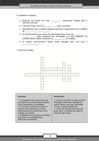 Boas Práticas de Produção na Indústria do Plástico e da Borracha




2. Complete os espaços:

   a. Devemos nos basear em uma ___________ empresarial voltada para a
      melhoria contínua.
   b. É preciso mudar o foco do _____________ para o processo.
   c. Não podemos sanar o impacto negativo das forças simplesmente com a adoção
      de _____________ _____________.
   d. As transformações que vemos são dificultadas pelas forças da ______________
      _____________, pelas mudanças das tecnologias, no meio ambiente, no
      contexto social e pelas mudanças na _____________ de trabalho.
   e. As nações anteriormente               líderes     foram     passadas       para   trás   com   a
      _________________.


3. Palavras-cruzadas:




 Verticais:                                           Horizontais:

 1. Em qualquer setor nada mais é do                  4. É preciso verificar se cada uma das
 que adotar um compromisso completo                   atividades está sendo realizada da
 com a excelência e a qualidade.                      melhor forma, para bons resultados
 2. É preciso reconhecer que este é o                 no final. Estamos falando de:
 recurso mais importante, criando                     5. A falta de atenção neste assunto
 relacionamentos construtivos e com                   pode varrer a empresa do mapa de
 trabalho em equipe.                                  uma hora para outra.
 3. Estabelece um conjunto de medidas
 que devem ser adotadas pelas
 indústrias de alimentos.




                                              19
       PDS Diadema - Plano de Desenvolvimento Setorial do Plástico e da Borracha
 
