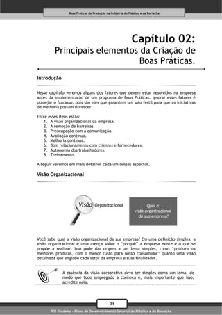 Boas Práticas de Produção na Indústria do Plástico e da Borracha




                                                              Capítulo 02:
         Principais elementos da Criação de
                              Boas Práticas.
Introdução

Nesse capítulo veremos alguns dos fatores que devem estar resolvidos na empresa
antes da implementação de um programa de Boas Práticas. Ignorar esses fatores é
planejar o fracasso, pois são eles que garantem um solo fértil para que as iniciativas
de melhoria possam florescer.

Entre esses itens estão:
   1. A visão organizacional da empresa.
   2. A remoção de barreiras.
   3. Preocupação com a comunicação.
   4. Avaliação contínua.
   5. Melhoria contínua.
   6. Bom relacionamento com clientes e fornecedores.
   7. Autonomia dos trabalhadores.
   8. Treinamento.

A seguir veremos em mais detalhes cada um desses aspectos.

Visão Organizacional




Você sabe qual a visão organizacional da sua empresa? Em uma definição simples, a
visão organizacional é uma crença sobre o “porquê” a empresa existe e o que se
propõe a realizar. Isso pode dar origem a um lema simples, como “produzir os
melhores produtos, com o menor custo para nosso consumidor” quanto uma visão
detalhada que englobe cada setor da empresa e suas finalidades.


              A essência da visão corporativa deve ser simples como um lema, de
              modo que todo empregado a conheça e, mais importante que isso,
              acredite nela.




                                              21
       PDS Diadema - Plano de Desenvolvimento Setorial do Plástico e da Borracha
 
