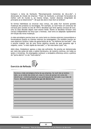 Compare o lema da Starbucks “Recompensando momentos do dia-a-dia”, à
declaração da missão da empresa: “Fazer da Starbucks a principal fornecedora do
melhor café do mundo e, ao mesmo tempo, manter absoluta integridade de
princípios ao se desenvolver2”. De qual dos dois é mais fácil se lembrar?

Se formos habilidosos ao enunciar essa crença, ela pode fluir durante grandes
mudanças dos produtos ou tecnologias. Por exemplo, se você fosse um construtor de
carroças para cavalos no ano de 1910 e decidisse que faria apenas carroças de luxo,
uma ou duas décadas depois você estaria falido. Porém se decidisse fornecer uma
carroça independente da força que a movesse, você teria se adaptado rapidamente
em função das novas mudanças.

A visão estratégica precisa levar em conta tanto os clientes externos (consumidores e
fornecedores) quanto os clientes internos (os empregados). Ela também precisa ser
mais objetiva e prática; todos nós gostaríamos de ser “os melhores do mercado”, mas
é preciso traduzir isso de uma forma objetiva através da qual possamos agir à
respeito, como: “o mais rápido do mercado”, o “de mais baixo custo” etc.

Além disso. Estabelecer apenas a visão não suficiente. Ela precisa ser demonstrada
por meio das ações de toda a cadeia hierárquica, de maneira contínua, em todas as
ações e iniciativas. Os empregados conhecer a verdadeira diferença entre a política
da “porta aberta” e a da “meio aberta”.




Exercício de Reflexão


       Escreva a visão estratégica/lema da sua empresa. Se você não se lembra
       dele, ou se ainda não existe um, essa é a hora de pensar em como ele
       deveria ser, contextualizando a sua participação de mercado e sua visão de
       futuro. Escreva como você acha que ele deveria ser.




2
    KAWASAKI, 2006.



                                                   22
                PDS Diadema - Plano de Desenvolvimento Setorial do Plástico e da Borracha
 