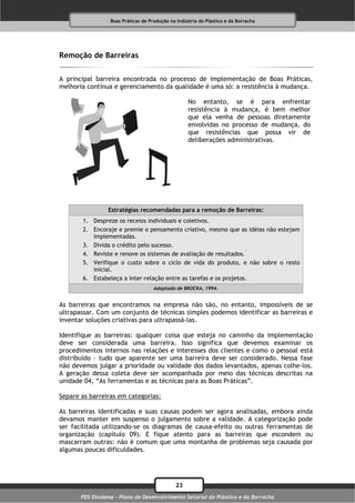 Boas Práticas de Produção na Indústria do Plástico e da Borracha




Remoção de Barreiras

A principal barreira encontrada no processo de implementação de Boas Práticas,
melhoria contínua e gerenciamento da qualidade é uma só: a resistência à mudança.

                                                    No entanto, se é para enfrentar
                                                    resistência à mudança, é bem melhor
                                                    que ela venha de pessoas diretamente
                                                    envolvidas no processo de mudança, do
                                                    que resistências que possa vir de
                                                    deliberações administrativas.




                 Estratégias recomendadas para a remoção de Barreiras:
       1. Despreze os receios individuais e coletivos.
       2. Encoraje e premie o pensamento criativo, mesmo que as idéias não estejam
          implementadas.
       3. Divida o crédito pelo sucesso.
       4. Reviste e renove os sistemas de avaliação de resultados.
       5. Verifique o custo sobre o ciclo de vida do produto, e não sobre o resto
          inicial.
       6. Estabeleça a inter-relação entre as tarefas e os projetos.
                                     Adaptado de BROCKA, 1994.


As barreiras que encontramos na empresa não são, no entanto, impossíveis de se
ultrapassar. Com um conjunto de técnicas simples podemos identificar as barreiras e
inventar soluções criativas para ultrapassá-las.

Identifique as barreiras: qualquer coisa que esteja no caminho da implementação
deve ser considerada uma barreira. Isso significa que devemos examinar os
procedimentos internos nas relações e interesses dos clientes e como o pessoal está
distribuído – tudo que aparente ser uma barreira deve ser considerado. Nessa fase
não devemos julgar a prioridade ou validade dos dados levantados, apenas colhe-los.
A geração dessa coleta deve ser acompanhada por meio das técnicas descritas na
unidade 04, “As ferramentas e as técnicas para as Boas Práticas”.

Separe as barreiras em categorias:

As barreiras identificadas e suas causas podem ser agora analisadas, embora ainda
devamos manter em suspenso o julgamento sobre a validade. A categorização pode
ser facilitada utilizando-se os diagramas de causa-efeito ou outras ferramentas de
organização (capítulo 09). E fique atento para as barreiras que escondem ou
mascarram outras: não é comum que uma montanha de problemas seja causada por
algumas poucas dificuldades.




                                              23
       PDS Diadema - Plano de Desenvolvimento Setorial do Plástico e da Borracha
 